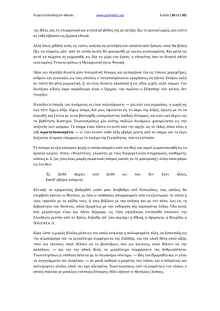 Project Gutenberg-tm eBooks

www.gutenberg.org

Σελίδα 138 από 301

της Ιδέας, και το υπερφυσικό και γεννητικό βάθος της ας πετάξη έξω το φυσικό μέρος, και τούτο
ας τεθή αβίαστα εις όργανα εθνικά.
Αλλά όπως φθάση τινάς εις τούτο, ανάγκη να μελετήση τον υποστατικόν ήσκιον, οπού θα βγάλη
έξω τα σώματα, μέσ' από τα οποία αυτός θα φανερωθή με εκείνα ενοποιημένος. Και μέσα εις
αυτά τα σώματα ας εκφρασθή, εις όλα τα μέρη του έργου, η εθνικότης όσο το δυνατό πλέον
εκτεταμένη. Τοιουτοτρόπως η Μεταφυσική έγινε Φυσική.
Πάρε και σύμπηξε δυνατά μίαν πνευματική δύναμη, και καταμέρισε την εις τόσους χαραχτήρες,
ανδρών και γυναικών, εις τους οποίους ν' ανταποκρίνωνται εμπράκτως τα πάντα. Σκέψου καλά
αν τούτο θα γένη ρωμαντικά, ή, αν είναι δυνατό, κλασσικά ή εις είδος μιχτό, αλλά νόμιμο. Του
δευτέρου είδους άκρο παράδειγμα είναι ο Όμηρος· του πρώτου ο Σέϊκσπηρ· του τρίτου, δεν
γνωρίζω.
Η απόλυτη ύπαρξη του ποιήματος ας είναι πολυσήμαντη· — μία από ταις σημασίαις· η μικρή γη,
έως τότε δίχως δόξα, δίχως όνομα, διά μιας υψώνεται εις το άκρο της δόξας, πρώτα με το να
σηκωθή, και έπειτα με το να βασταχθή, αποκρούοντας πολλαίς δύναμαις, και από εκεί πέφτει εις
τη βαθύτατη δυστυχία. Τοιουτοτρόπως μία ενότης πολλών δυνάμεων φανερώνεται εις την
ισοζυγία των μορφών. Το νόημα είναι πάντα το αυτό από την αρχήν ως το τέλος, όπου είναι η
λέξι αιματοτσακισμένα· — κ' έτσι τωόντι κάθε λέξη εβγήκε μεστή από το νόημα, και το έργο
δείχνεται ατομικό, σύμφωνο με το πνεύμα της Γενικότητος, που το εγέννησε.
Το ποίημα ας έχη ασώματη ψυχή, η οποία απορρέει από τον Θεό, και αφού σωματοποιηθή εις τα
όργανα καιρού, τόπου, εθνικότητος, γλώσσας, με τους διαφορετικούς στοχασμούς, αισθήματα,
κλίσαις κ. ά. (ας γένη ένας μικρός σωματικός κόσμος ικανός να τη φανερώση), τέλος επιστρέφει
εις τον Θεό·
'Σε

βυθό

πέφτει

από

βυθό

ως

που

δεν

ήταν

άλλος,

Εκείθ' εβγήκε ανίκητος·
Κύτταξε να σχηματίσης βαθμηδόν ωσάν μίαν Αναβάθρα από δυσκολίαις, ταις οποίαις θα
υπερβούν εκείνοι οι Μεγάλοι, με όσα οι αίσθησαις απορρουφούν από τα εξωτερικά, τα οποία ή
τους τραυούν με τα κάλλη τους, ή τους βιάζουν με την ανάγκη και με τον πόνο, έως εις τη
βεβαιότητα του θανάτου, αλλά εξαιρέτως με την ενθύμηση της περασμένης δόξας. Όλα αυτά,
όσο μεγαλύτερα είναι και πλέον διάφορα, εις τόσο υψηλότερο στυλοπόδι σταίνουν την
Ελευθερία μεστήν από το Χρέος, δηλαδή, απ' όσα περιέχει η Ηθική, η Θρησκεία, η Πατρίδα, η
Πολιτική κ. ά.
Κάμε ώστε ο μικρός Κύκλος μέσα εις τον οποίο κινειέται η πολιορκημένη πόλη, να ξεσκεπάζη εις
την ατμοσφαίρα του τα μεγαλύτερα συμφέροντα της Ελλάδας, για την υλική θέση οπού αξίζει
τόσο για εκείνους οπού θέλουν να τη βαστάξουν, όσο για εκείνους, οπού θέλουν να την
αρπάξουν, — και για την ηθική θέση, τα μεγαλύτερα συμφέροντα της Ανθρωπότητος.
Τοιουτοτρόπως η υπόθεση δένεται με το παγκόσμιο σύστημα. — Ιδές τον Προμηθέα και εν γένει
τα συγγράμματα του Αισχύλου. — Ας φανή καθαρά η μικρότης του τόπου, και ο σιδερένιος και
ασύντριφτος κύκλος οπού την έχει κλεισμένη. Τοιουτοτρόπως από τη μικρότητα του τόπου, ο
οποίος παλεύει με μεγάλαις ενάντιαις δύναμαις, θέλει έβγουν οι Μεγάλαις Ουσίαις.

 