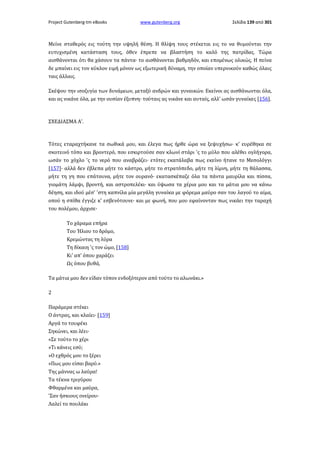 Project Gutenberg-tm eBooks

www.gutenberg.org

Σελίδα 139 από 301

Μείνε σταθερός εις τούτη την υψηλή θέση. Η θλίψη τους στέκεται εις το να θυμούνται την
ευτυχισμένη κατάσταση τους, όθεν έπρεπε να βλαστήση το καλό της πατρίδας. Τώρα
αισθάνονται ότι θα χάσουν τα πάντα· το αισθάνονται βαθμηδόν, και επομένως ολικώς. Η πείνα
δε μπαίνει εις τον κύκλον ειμή μόνον ως εξωτερική δύναμη, την οποίαν υπερνικούν καθώς όλαις
ταις άλλαις.
Σκέψου την ισοζυγία των δυνάμεων, μεταξύ ανδρών και γυναικών. Εκείνοι ας αισθάνωνται όλα,
και ας νικάνε όλα, με την ουσίαν έξυπνη· τούταις ας νικάνε και αυταίς, αλλ' ωσάν γυναίκες [156].

ΣΧΕΔΙΑΣΜΑ A'.

Τότες εταραχτήκανε τα σωθικά μου, και έλεγα πως ήρθε ώρα να ξεψυχήσω· κ' ευρέθηκα σε
σκοτεινό τόπο και βροντερό, που εσκιρτούσε σαν κλωνί στάρι 'ς το μύλο που αλέθει ογλήγορα,
ωσάν το χόχλο 'ς το νερό που αναβράζει· ετότες εκατάλαβα πως εκείνο ήτανε το Μεσολόγγι
[157]· αλλά δεν έβλεπα μήτε το κάστρο, μήτε το στρατόπεδο, μήτε τη λίμνη, μήτε τη θάλασσα,
μήτε τη γη που επάτουνα, μήτε τον ουρανό· εκατασκέπαζε όλα τα πάντα μαυρίλα και πίσσα,
γιομάτη λάμψι, βροντή, και αστροπελέκι· και ύψωσα τα χέρια μου και τα μάτια μου να κάνω
δέηση, και ιδού μέσ' 'στη καπνίλα μία μεγάλη γυναίκα με φόρεμα μαύρο σαν του λαγού το αίμα,
οπού η σπίθα έγγιζε κ' εσβενότουνε· και με φωνή, που μου εφαίνονταν πως νικάει την ταραχή
του πολέμου, άρχισε·
Το χάραμα επήρα
Του Ήλιου το δρόμο,
Κρεμώντας τη λύρα
Τη δίκαιη 'ς τον ώμο, [158]
Κι' απ' όπου χαράζει
Ως όπου βυθά,
Τα μάτια μου δεν είδαν τόπον ενδοξότερον από τούτο το αλωνάκι.»
2
Παράμερα στέκει
Ο άντρας, και κλαίει· [159]
Αργά το τουφέκι
Σηκώνει, και λέει·
«Σε τούτο το χέρι
»Τι κάνεις εσύ;
»Ο εχθρός μου το ξέρει
»Πως μου είσαι βαρύ.»
Της μάννας ω λαύρα!
Τα τέκνα τριγύρου
Φθαρμένα και μαύρα,
'Σαν ήσκιους ονείρου·
Λαλεί το πουλάκι

 