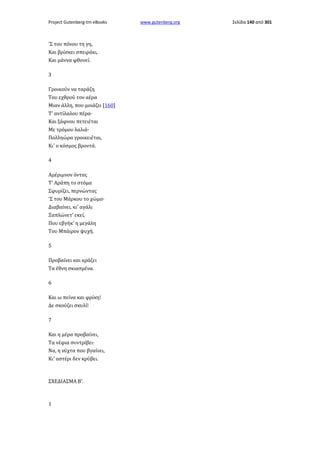 Project Gutenberg-tm eBooks

'Σ του πόνου τη γη,
Και βρίσκει σπειράκι,
Και μάννα φθονεί.
3
Γροικούν να ταράζη
Του εχθρού τον αέρα
Μιαν άλλη, που μοιάζει [160]
Τ' αντίλαλου πέρα·
Και ξάφνου πετειέται
Με τρόμου λαλιά·
Πολληώρα γροικειέται,
Κι' ο κόσμος βροντά.
4
Αμέριμνον όντας
Τ' Αράπη το στόμα
Σφυρίζει, περνώντας
'Σ του Μάρκου το χώμα·
Διαβαίνει, κι' αγάλι
Ξαπλώνετ' εκεί,
Που εβγήκ' η μεγάλη
Του Μπάιρον ψυχή.
5
Προβαίνει και κράζει
Τα έθνη σκιασμένα.
6
Και ω πείνα και φρίκη!
Δε σκούζει σκυλί!
7
Και η μέρα προβαίνει,
Τα νέφια συντρίβει·
Να, η νύχτα που βγαίνει,
Κι' αστέρι δεν κρύβει.

ΣΧΕΔΙΑΣΜΑ Β'.

1

www.gutenberg.org

Σελίδα 140 από 301

 
