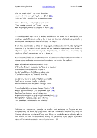 Project Gutenberg-tm eBooks

www.gutenberg.org

Σελίδα 141 από 301

Άκρα του τάφου σιωπή 'ς τον κάμπο βασιλεύει·
Λαλεί πουλί, παίρνει σπειρί, κ' η μάννα το ζηλεύει [161]
Τα μάτια η πείνα εμαύρισε· 'ς τα μάτια η μάννα μνέει·
Στέκει ο Σουλιώτης ο καλός παράμερα, και κλαίει·
«Έρμο τουφέκι σκοτεινό, τι σ' έχω γω 'ς το χέρι;
Οπού συ μου γινες βαρύ, κι' ο Αγαρηνός το ξέρει.» [162]
2
Το Μεσολόγγι έπεσε την Άνοιξη· ο ποιητής παρασταίνει την Φύση, εις τη στιγμή που είναι
ωραιότερη ως μία δύναμη, η οποία, με όλα τ' άλλα και υλικά και ηθικά ενάντια, προσπαθεί να
δειλιάση τους πολιορκημένους· ιδού οι Στοχασμοί του ποιητή·
Η ζωή που ανασταίνεται με όλαις της ταις χαραίς, αναβρύζοντας ολούθε, νέα, λαχταριστή,
περιχυνόμενη εις όλα τα όντα· η ζωή ακέραιη, απ' όλα της φύσης τα μέρη, θέλει να καταβάλη την
ανθρώπινη ψυχή· θάλασσα, γη, ουρανός, συγχωνευμένα, τα οποία πάλι πολιορκούν την
ανθρώπινη φύση 'ς την επιφάνεια και εις το βάθος της.
Η ωραιότης της φύσης, που τους περιτριγυρίζει, αυξαίνει εις τους εχθρούς την ανυπομονησία να
πάρουν τη χαριτωμένη γη, και εις τους πολιορκημένους τον πόνο ότι θα τη χάσουν.
Ο Απρίλης με τον Έρωτα χορεύουν και γελούνε,
Κι' όσ' άνθια βγαίνουν και καρποί τόσ' άρματα σε κλειούνε.
Λευκό βουνάκι πρόβατα κινούμενο βελάζει,
Και μέσ' 'στη θάλασσα βαθιά ξαναπετειέται πάλι,
Κι' ολόλευκο εσύσμιξε με τ' ουρανού τα κάλλη.
Και μέσ' 'ςτης λίμνης τα νερά, όπ' έφθασε μ' ασπούδα,
Έπαιξε με τον ήσκιο της γαλάζια πεταλούδα,
Που ευώδιασε τον ύπνο της μέσα 'ς τον άγριο κρίνο·
Το σκουληκάκι βρίσκεται 'ς ώρα γλυκεία κ' εκείνο [163].
Μάγεμα η φύσις κι' όνειρο 'ς την ομορφιά και χάρη [164],
Η μαύρη πέτρα ολόχρυση και το ξερό χορτάρι·
Με χίλιαις βρύσαις χύνεται, με χίλιαις γλώσσαις κρένει [165]·
Όποιος πεθάνη σημέρα χίλιαις φοραίς πεθαίνει.
Τρέμ' η ψυχή και ξαστοχά γλυκά τον εαυτό της.
3
Ενώ ακούεται το μαγευτικό τραγούδι της άνοιξης, οπού κινδυνεύει να ξυπνήσει εις τους
πολιορκημένους την αγάπη της ζωής τόσον, ώστε να ολιγοστέψη η αντρεία τους, ένας των
Ελλήνων πολεμάρχων σαλπίζει κράζοντας τους άλλους εις συμβούλιο, και η σβυσμένη κλαγγή,
οπού βγαίνει μέσ' από το αδυνατισμένο στήθος του, φθάνοντας εις το εχθρικό στρατόπεδο
παρακινεί έναν Αράπη να κάμη ό,τι περιγράφουν οι στίχοι 4-12.

 