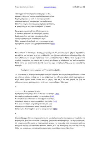 Project Gutenberg-tm eBooks

www.gutenberg.org

Σελίδα 142 από 301

«Σάλπιγγα, κόψ' του τραγουδιού τα μάγια με βία,
Γυναικός, γέροντος, παιδιού, μη κόψουν την αντρεία.»
Χαμένη, αλίμονον! κι' οκνή τη σάλπιγγα γροικάει·
Αλλά πώς φθάνει 'ς τον εχθρό και καθ' ηχή ξυπνάει;
Γέλιο 'ςτο σκόρπιο στράτευμα σφοδρό γεννοβολειέται,
Κ' η περιπαίχτρα σάλπιγγα μεσουρανίς πετειέται·
Και με χαρούμενη πνοή το στήθος το χορτάτο,
Τ' αράθυμο, το δυνατό, κι' όλο ψυχαίς γιομάτο,
Βαρώντας γύρου ολόγυρα, ολόγυρα και πέρα,
Τον όμορφο τρικύμισε και ξάστερον αέρα·
Τέλος μακρειά σέρνει λαλιά, σαν το πεσούμεν' άστρο,
Τρανή λαλιά, τρόμου λαλιά, ρητή κατά το κάστρο. [166]
4.
Μόλις έπαυσε το σάλπισμα ο Αράπης, μία μυριόφωνη βοή ακούεται εις το εχθρικό στρατόπεδο,
και η βίγλα του κάστρου, αχνή σαν το Χάρο, λέει των Ελλήνων· «Μπαίνει ο εχθρικός στόλος.» Το
πυκνό δάσος έμεινε ακίνητο εις τα νερά, οπού η ελπίδα απάντεχε να ιδή τα φιλικά καράβια. Τότε
ο εχθρός εξανανέωσε την κραυγή, και εις αυτήν αντιβόησαν οι νεόφθαστοι μέσ' από τα καράβια.
Μετά ταύτα μία ακατάπαυτη βροντή έκανε τον αέρα να τρέμη πολλή ώρα, και εις αυτή την
τρικυμία
Η μαύρη γη σκιρτά ως χοχλό μέσ' 'ςτο νερό που βράζει.
— Έως εκείνη τη στιγμή οι πολιορκημένοι είχαν υπομείνη πολλούς αγώνες με κάποιαν ελπίδα
να φθάση ο φιλικός στόλος, και να συντρίψη ίσως τον σιδερένιο κύκλο οπού τους περιζώνει·
τώρα οπού έχασαν κάθε ελπίδα, και ο εχθρός τους τάζει να τους χαρίση τη ζωή αν
αλλαξοπιστήσουν, η υστερινή τους αντίσταση τους αποδείχνει Μάρτυρες.
5
. . . . . . . . . . . . 'Σ τη πεισμωμένη μάχη
Σφόδρα σκιρτούν μακριά πολύ τα πέλαγα κ' οι βράχοι, [167]
Και τα γλυκοχαράματα, και μέσ' 'ςτα μεσημέρια, [168]
Κι' όταν θολώσουν τα νερά, κι' όταν εβγούν τ' αστέρια.
Φοβούνται γύρου τα νησιά, παρακαλούν και κλαίνε, [169]
Κ' οι ξένοι ναύκληροι μακριά πικραίνονται και λένε·
«Αραπιάς άτι, Γάλλου νους, σπαθί Τουρκιάς μολίβι,
Πέλαγο μέγα βράζ' ο εχθρός προς το φτωχό καλύβι.» [170]
6
Ένας πολέμαρχος ξάφνου απομακραίνεται από τον κύκλο, όπου είναι συναγμένοι εις συμβούλιο για
το γιουρούσι, γιατί τον επλάκωσε η ενθύμηση, τρομερή εις εκείνην την ώρα της άκρας δυστυχίας,
ότι εις εκείνο το ίδιο μέρος, εις ταις λαμπραίς ημέραις της νίκης, είχε πέση κοπιασμένος από τον
πολεμικόν αγώνα, και αυτού επρωτάκουσε, από τα χείλη της αγαπημένης του, τον αντίλαλο της
δόξας του, η οποία έως τότε είχε μείνη άγνωστη εις την απλή και ταπεινή ψυχή του.

 