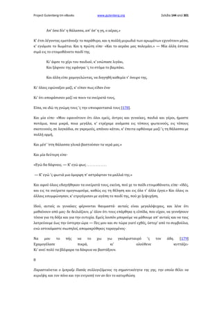 Project Gutenberg-tm eBooks

www.gutenberg.org

Σελίδα 144 από 301

Απ' όσα δίν' η θάλασσα, απ' όσ' η γη, ο αέρας.»
Κ' έτσι λέγοντας εματάνοιξε το παράθυρο, και η πολλή μυρωδιά των αρωμάτων εχυνότουν μέσα,
κ' εγιόμισε το δωμάτιο. Και η πρώτη είπε· «Και το αεράκι μας πολεμάει.» — Μία άλλη έστεκε
σιμά εις το ετοιμοθάνατο παιδί της.
Κι' άφσε το χέρι του παιδιού, κ' εσώπασε λιγάκι,
Και ξάφνου της εφάνηκε 'ς το στόμα το βαμπάκι.
Και άλλη είπε χαμογελώντας, να διηγηθή καθεμία τ' όνειρο της,
Κι' όλαις εφώναξαν μαζί, κ' είπαν πως είδαν ένα·
Κι' ότι αποφάσισαν μαζί να πουν τα ονείρατά τους,
Είπα, να ιδώ τη γνώμη τους 'ς την υπνοφαντασιά τους [178].
Και μία είπε· «Μου εφαινότουν ότι όλοι εμείς, άντρες και γυναίκες, παιδιά και γέροι, ήμαστε
ποτάμια, ποια μικρά, ποια μεγάλα, κ' ετρέχαμε ανάμεσα εις τόπους φωτεινούς, εις τόπους
σκοτεινούς, σε λαγκάδια, σε γκρεμούς, απάνου κάτου, κ' έπειτα εφθάναμε μαζί 'ς τη θάλασσα με
πολλή ορμή,
Και μέσ' 'στη θάλασσα γλυκά βαστούσαν τα νερά μας.»
Και μία δεύτερη είπε·
«Εγώ δα δάφναις. — Κ' εγώ φως . . . . . . . . . . . . .
— Κ' εγώ 'ς φωτιά μια όμορφη π' αστράφταν τα μαλλιά της.»
Και αφού όλαις εδιηγήθηκαν τα ονείρατά τους, εκείνη, πού χε το παίδι ετοιμοθάνατο, είπε· «Ιδές,
και εις τα ονείρατα ομογνωμούμε, καθώς εις τη θέληση και εις όλα τ' άλλα έργα.» Και όλαις οι
άλλαις εσυμφώνησαν, κ' ετριγύρισαν με αγάπη το παιδί της, πού χε ξεψυχήση.
Ιδού, αυταίς οι γυναίκες φέρνονται θαυμαστά· αυταίς είναι μεγαλόψυχαις, και λένε ότι
μαθαίνουν από μας· δε δειλιάζουν, μ' όλον ότι τους επάρθηκε η ελπίδα, που είχαν, να γεννήσουν
τέκνα για τη δόξα και για την ευτυχία. Εμείς λοιπόν μπορούμε να μάθουμε απ' αυταίς και να ταις
λατρεύουμε έως την ύστερην ώρα — Πες μου και συ τώρα γιατί εχθές, ύστερ' από το συμβούλιο,
ενώ εστεκόμαστε σιωπηλοί, απομακρύθηκες ταραγμένος·
Να
μου
το
πής
να
το
χω
γω
γκολφισταυρό
'ς
Εχαμογέλασε
πικρά,
κι'
ολούθενε
Κι' ανεί πολύ τα βλέφαρα τα δάκρυα να βαστάξουν.

τον

άδη.
[179]
κυττάζει·

8
Παρασταίνεται ο Ιμπραΐμ Πασάς συλλογιζόμενος τη σημαντικότητα της γης, την οποία θέλει να
κυριέψη, και τον πόνο και την εντροπή τον αν δεv το κατορθώση.

 