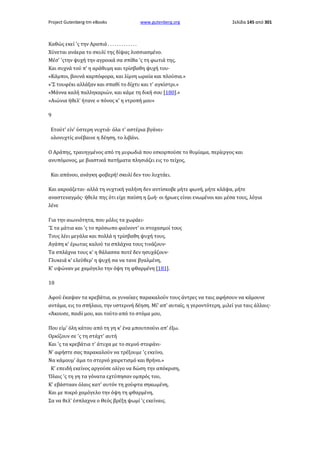 Project Gutenberg-tm eBooks

www.gutenberg.org

Σελίδα 145 από 301

Καθώς εκεί 'ς την Αραπιά . . . . . . . . . . . . .
Χύνεται ανάερα το σκυλί της δίψας λυσσιασμένο.
Μέσ' 'ςτην ψυχή την αγροικά σα σπίθα 'ς τη φωτιά της,
Και συχνά τού π' η αράθυμη και τρίσβαθη ψυχή του·
«Κάμποι, βουνά καρπόφορα, και λίμνη ωραία και πλούσια.»
«'Σ τουφέκι αλλάξαν και σπαθί το δίχτυ και τ' αγκίστρι.»
«Μάννα καλή παλληκαριών, και κάμε τη δική σου [180].»
«Αιώνια ήθελ' ήτανε ο πόνος κ' η ντροπή μου»
9
Ετούτ' είν' ύστερη νυχτιά· όλα τ' αστέρια βγάνει·
ολονυχτίς ανέβαινε η δέηση, το λιβάνι.
Ο Αράπης, τραυηγμένος από τη μυρωδιά που εσκορπούσε το θυμίαμα, περίεργος και
ανυπόμονος, με βιαστικά πατήματα πλησιάζει εις το τείχος,
Και απάνου, ανάγκη φοβερή! σκυλί δεν του λυχτάει.
Και ακροάζεται· αλλά τη νυχτική γαλήνη δεν αντίσκοβε μήτε φωνή, μήτε κλάψα, μήτε
αναστεναγμός· ήθελε πης ότι είχε παύση η ζωή· οι ήρωες είναι ενωμένοι και μέσα τους, λόγια
λένε
Για την αιωνιότητα, που μόλις τα χωράει·
'Σ τα μάτια και 'ς το πρόσωπο φαίνοντ' οι στοχασμοί τους
Τους λέει μεγάλα και πολλά η τρίσβαθη ψυχή τους.
Αγάπη κ' έρωτας καλού τα σπλάχνα τους τινάζουν·
Τα σπλάχνα τους κ' η θάλασσα ποτέ δεν ησυχάζουν·
Γλυκειά κ' ελεύθερ' η ψυχή σα να τανε βγαλμένη,
Κ' υψώναν με χαμόγελο την όψη τη φθαρμένη [181].
10
Αφού έκαψαν τα κρεβάτια, οι γυναίκες παρακαλούν τους άντρες να ταις αφήσουν να κάμουνε
αντάμα, εις το σπήλαιο, την υστερινή δέηση. Μί' απ' αυταίς, η γεροντότερη, μιλεί για ταις άλλαις·
«Άκουσε, παιδί μου, και τούτο από το στόμα μου,
Που είμ' όλη κάτου από τη γη κ' ένα μπουτσούνι απ' έξω.
Ορκίζουν σε 'ς τη στάχτ' αυτή
Και 'ς τα κρεβάτια τ' άτυχα με το σεμνό στεφάνι·
Ν' αφήστε σας παρακαλούν να τρέξουμε 'ς εκείνο,
Να κάμουμ' άμα το στερνό χαιρετισμό και θρήνο.»
Κ' επειδή εκείνος αργούσε ολίγο να δώση την απόκριση,
Όλαις 'ς τη γη τα γόνατα εχτύπησαν ομπρός του,
Κ' εβάστααν όλαις κατ' αυτόν τη χούφτα σηκωμένη,
Και με πικρό χαμόγελο την όψη τη φθαρμένη,
Σα να θελ' έσπλαχνα ο Θεός βρέξη ψωμί 'ς εκείναις.

 