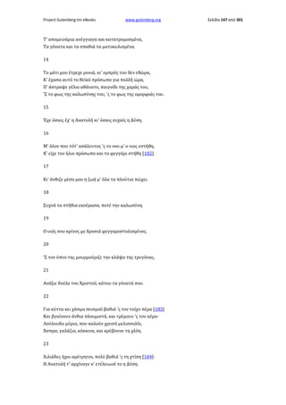 Project Gutenberg-tm eBooks

www.gutenberg.org

Τ' απομεινάρια ανέγγιαγα και κατατρομασμένα,
Τα γόνατα και τα σπαθιά τα ματοκυλισμένα.
14
Το μάτι μου έτρεχε ρονιά, κι' ομπρός του δεν εθώρα,
Κ' έχασα αυτό το θεϊκό πρόσωπο για πολλή ώρα,
Π' άστραψε γέλιο αθάνατο, παιγνίδι της χαράς του,
'Σ το φως της καλωσύνης του, 'ς το φως της ομορφιάς του.
15
Έχε όσαις έχ' η Ανατολή κι' όσαις ευχαίς η Δύση.
16
Μ' όλον που τότ' ασάλευτος 'ς το νου μ' ο νιος εστήθη,
Κ' είχε τον ήλιο πρόσωπο και το φεγγάρι στήθη [182].
17
Κι' άνθιζε μέσα μου η ζωή μ' όλα τα πλούτια πώχει.
18
Συχνά τα στήθια εκούρασα, ποτέ την καλωσύνη.
19
Ο υιός σου κρίνος με δροσιά φεγγαροστολισμένος.
20
'Σ τον ύπνο της μουρμούριζε την κλάψα της τρυγόνας.
21
Ανάξιε δούλε του Χριστού, κάτου τα γόνατά σου.
22
Για κύττα κει χάσμα σεισμού βαθιά 'ς τον τοίχο πέρα [183]
Και βγαίνουν άνθια πλουμιστά, και τρέμουν 'ς τον αέρα·
Λούλουδα μύρια, που καλούν χρυσό μελισσολόι,
Άσπρα, γαλάζια, κόκκινα, και κρύβουνε τη χλόη.
23
Χιλιάδες ήχοι αμέτρητοι, πολύ βαθιά 'ς τη χτίση [184]·
Η Ανατολή τ' αρχίναγε κ' ετέλειωνέ το η Δύση.

Σελίδα 147 από 301

 