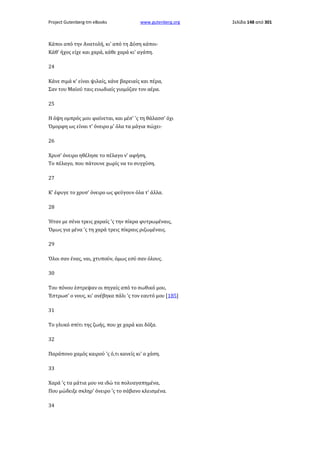 Project Gutenberg-tm eBooks

www.gutenberg.org

Κάποι από την Ανατολή, κι' από τη Δύση κάποι·
Κάθ' ήχος είχε και χαρά, κάθε χαρά κι' αγάπη.
24
Κάνε σιμά κ' είναι ψιλαίς, κάνε βαρειαίς και πέρα,
Σαν του Μαϊού ταις ευωδιαίς γιομόζαν τον αέρα.
25
Η όψη ομπρός μου φαίνεται, και μέσ' 'ς τη θάλασσ' όχι
Όμορφη ως είναι τ' όνειρο μ' όλα τα μάγια πώχει·
26
Χρυσ' όνειρο ηθέλησε το πέλαγο ν' αφήση,
Το πέλαγο, που πάτουνε χωρίς να το συγχύση.
27
Κ' έφυγε το χρυσ' όνειρο ως φεύγουν όλα τ' άλλα.
28
Ήταν με σένα τρεις χαραίς 'ς την πίκρα φυτρωμέναις,
Όμως για μένα 'ς τη χαρά τρεις πίκραις ριζωμέναις.
29
Όλοι σαν ένας, ναι, χτυπούν, όμως εσύ σαν όλους.
30
Του πόνου έστρεψαν οι πηγαίς από το σωθικό μου,
Έστρωσ' ο νους, κι' ανέβηκα πάλι 'ς τον εαυτό μου [185]
31
Το γλυκό σπίτι της ζωής, που χε χαρά και δόξα.
32
Παράπονο χαμός καιρού 'ς ό,τι κανείς κι' α χάση.
33
Χαρά 'ς τα μάτια μου να ιδώ τα πολυαγαπημένα,
Που μώδειξε σκληρ' όνειρο 'ς το σάβανο κλεισμένα.
34

Σελίδα 148 από 301

 