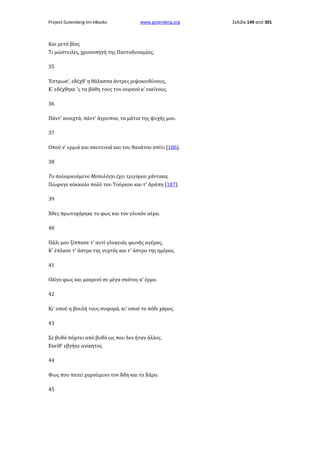Project Gutenberg-tm eBooks

www.gutenberg.org

Και μετά βίας
Τι μώστειλες, χρυσοπηγή της Παντοδυναμίας;
35
Έστρωσ', εδέχθ' η θάλασσα άντρες ριψοκινδύνους,
Κ' εδέχθηκε 'ς τα βάθη τους τον ουρανό κ' εκείνους.
36
Πάντ' ανοιχτά, πάντ' άγρυπνα, τα μάτια της ψυχής μου.
37
Οπού ν' ερμιά και σκοτεινιά και του θανάτου σπίτι [186].
38
Το πολιορκούμενο Μεσολόγγι έχει τριγύρου χάντακα,
Πώφαγε κόκκαλο πολύ του Τούρκου και τ' Αράπη [187].
39
Χθες πρωτοχάρηκε το φως και τον γλυκόν αέρα.
40
Πάλι μου ξίππασε τ' αυτί γλυκειάς φωνής αγέρας,
Κ' έπλασε τ' άστρο της νυχτός και τ' άστρο της ημέρας.
41
Ολίγο φως και μακρινό σε μέγα σκότος κ' έρμο.
42
Κι' οπού η βουλή τους συφορά, κι' οπού το πόδι χάρος.
43
Σε βυθό πέφτει από βυθό ως που δεν ήταν άλλος.
Εκείθ' εβγήκε ανίκητος.
44
Φως που πατεί χαρούμενο τον Άδη και το Χάρο.
45

Σελίδα 149 από 301

 