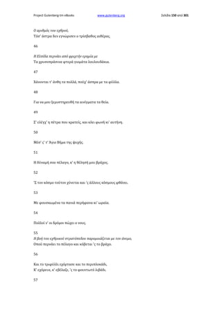 Project Gutenberg-tm eBooks

www.gutenberg.org

Ο αριθμός του εχθρού,
Τόσ' άστρα δεν εγνώρισεν ο τρίσβαθος αιθέρας.
46
Η Ελπίδα περνάει από φριχτήν ερημία με
Τα χρυσοπράσινα φτερά γιομάτα λουλουδάκια.
47
Χάνονται τ' άνθη τα πολλά, πούχ' άσπρα με τα φύλλα.
48
Για να μου ξεμυστηρευθή τα αινίγματα τα θεία.
49
Σ' ελέγχ' η πέτρα που κρατείς, και κλει φωνή κι' αυτήνη.
50
Μέσ' ς' τ' Άγιο Βήμα της ψυχής.
51
Η δύναμή σου πέλαγο, κ' η θέλησή μου βράχος.
52
'Σ τον κόσμο τούτον χύνεται και 'ς άλλους κόσμους φθάνει.
53
Με φουσκωμένα τα πανιά περήφανα κι' ωραία.
54
Πολλοί ν' οι δρόμοι πώχει ο νους.
55
Η βοή του εχθρικού στρατόπεδου παρομοιάζεται με τον άνεμο,
Οπού περνάει το πέλαγο και κόβεται 'ς το βράχο.
56
Και το τριφύλλι εχόρτασε και το περιπλοκάδι,
Κ' εχόρευε, κ' εβέλαζε, 'ς το φουντωτό λιβάδι.
57

Σελίδα 150 από 301

 
