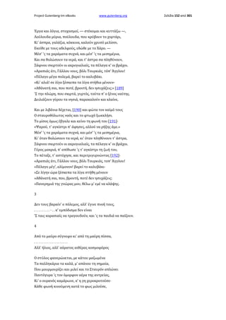 Project Gutenberg-tm eBooks

www.gutenberg.org

Έργα και λόγια, στοχασμοί, — στέκομαι και κυττάζω —,
Λούλουδα μύρια, πούλουδα, που κρύβουν το χορτάρι,
Κι' άσπρα, γαλάζια, κόκκινα, καλούν χρυσό μελίσσι.
Εκείθε με τους αδελφούς, εδώθε με το Χάρο. —
Μέσ' 'ς τα χαράματα συχνά, και μέσ' 'ς τα μεσημέρια,
Και σα θολώσουν τα νερά, και τ' άστρα σα πληθύνουν,
Ξάφνου σκιρτούν οι ακρογιαλιαίς, τα πέλαγα κ' οι βράχοι.
«Αραπιάς άτι, Γάλλου νους, βόλι Τουρκιάς, τόπ' Άγγλου!
«Πέλαγο μέγα πολεμά, βαρεί το καλυβάκι.
»Κι' αλιά! σε λίγο ξέσκεπα τα λίγα στήθια μένουν·
»Αθάνατή σαι, που ποτέ, βροντή, δεν ησυχάζεις;» [189]
'Σ την πλώρη, που σκιρτά, γυρτός, τούτα π' ο ξένος ναύτης.
Δειλιάζουν γύρου τα νησιά, παρακαλούν και κλαίνε,
Και με λιβάνια δέχεται, [190] και φώτα τον καϊμό τους
Ο σταυροθόλωτος ναός και το φτωχό ξωκκλήσι.
Το μίσος όμως έβγαλε και κείνο τη φωνή του [191]·
«Ψαρού, τ' αγκίστρι π' άφησες, αλλού να ρήξης άμε.»
Μέσ' 'ς τα χαράματα συχνά, και μέσ' 'ς τα μεσημέρια,
Κι' όταν θολώσουν τα νερά, κι' όταν πληθύνουν τ' άστρα,
Ξάφνου σκιρτούν οι ακρογιαλιαίς, τα πέλαγα κ' οι βράχοι.
Γέρος μακριά, π' απίθωσε 'ς τ' αγκίστρι τη ζωή του,
Το πέταξε, τ' αστόχησε, και περιτριγυρνώντας [192]·
«Αραπιάς άτι, Γάλλου νους, βόλι Τουρκιάς, τοπ' Άγγλου!
«Πέλαγο μέγ', αλίμονον! βαρεί το καλυβάκι·
»Σε λίγην ώρα ξέσκεπα τα λίγα στήθη μένουν
»Αθάνατή σαι, που, βροντή, ποτέ δεν ησυχάζεις;
»Πανερημιά της γνώρας μου, θέλω μ' εμέ να κλάψης.
3
Δεν τους βαραίν' ο πόλεμος, αλλ' έγινε πνοή τους,
. . . . . . . . . . · . . κ' εμπόδισμα δεν είναι
'Σ ταις κορασιαίς να τραγουδούν, και 'ς τα παιδιά να παίζουν.
4
Από το μαύρο σύγνεφο κι' από τη μαύρη πίσσα,
.....................
Αλλ' ήλιος, αλλ' αόρατος αιθέρας κοσμοφόρος
Ο στύλος φανερώνεται, με κάτου μαζωμένα
Τα παλληκάρια τα καλά, μ' απάνου τη σημαία,
Που μουρμουρίζει και μιλεί και το Σταυρόν απλώνει
Παντόγυρα 'ς τον όμορφον αέρα της αντρείας,
Κι' ο ουρανός καμάρωνε, κ' η γη χεροκροτούσε·
Κάθε φωνή κινούμενη κατά το φως μιλούσε,

Σελίδα 152 από 301

 