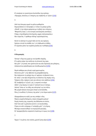 Project Gutenberg-tm eBooks

www.gutenberg.org

Κ' εσκόρπα τα τρισεύγενα λουλούδια της αγάπης·
«Όμορφη, πλούσια, κι' άπαρτη, και σεβαστή, κι' αγία!» [193]
5
Από την άπειρην ερμιά τα μάτια μαθημένα
Χαμογελάσαν κι' άστραψαν, κ' είπαν τα μαύρα χείλη·
«Παιδί, 'ς την πόρτα χαίρεσαι με τη βοή, που στέρνεις·
'Μπροστά, λαγέ, 'ς τον κυνηγό, κατακαμπίς καπνίζεις·
Γλάρε, στρειδόφλουντσα ξερνάς, αφρό, σαλιγκοκαύκι.»
Και τώρα δα, τ' αράθυμο πάτημ' αργοπορώντας,
Κατά το κάστρο το μικρό πάλι κυττά, και σφίγγει,
Σφίγγει στενά τη σπάθη του 'ς το λαβωμένο στήθος,
Π' αγροίκα μέσα την καρδιά μεγάλη και τη θλίψη [194].
6
Ο Πειρασμός
Έστησ' ο Έρωτας χορό με τον ξανθόν Απρίλη,
Κ' η φύσις ηύρε την καλή και τη γλυκειά της ώρα,
Και μέσ' 'ς τη σκιά, που φούντωσε και κλει δροσιαίς και μόσχους,
Ανάκουστος κηλαϊδισμός και λιποθυμισμένος [195].
Νερά καθάρια και γλυκά, νερά χαριτωμένα,
Χύνονται μέσ' 'ς την άβυσσο τη μοσχοβολισμένη,
Και παίρνουνε το μόσχο της, κι' αφίνουν τη δροσιά τους,
Κι' ούλα 'ς τον ήλιο δείχνοντας τα πλούτια της πηγής τους,
Τρέχουν εδώ, τρέχουν εκεί, και κάνουν σαν αηδόνια [196].
Εξ' αναβρύζει κ' η ζωή 'ς γη, 'ς ουρανό, σε κύμα.
Αλλά 'ς της λίμνης το νερό, π' ακίνητό ναι κι' άσπρο,
Ακίνητ' όπου κι' αν ιδής, και κάτασπρ' ως τον πάτο,
Με μικρόν ήσκιον άγνωρον έπαιξ' η πεταλούδα,
Που χ' ευωδίση τ'ς ύπνους της μέσα 'ς τον άγριο κρίνο [197].
Αλαφροήσκιωτε καλέ, για πες απόψε τι δες·
Νύχτα γιομάτη θαύματα, νύχτα σπαρμένη μάγια!
Χωρίς ποσώς γης, ουρανός, και θάλασσα να πνένε,
Ουδ' όσο κάν' η μέλισσα κοντά 'ς το λουλουδάκι,
Γύρου σε κάτι ατάραχο, π' ασπρίζει μέσ' 'ς τη λίμνη,
Μονάχο ανακατώθηκε το στρογγυλό φεγγάρι,
Κι' όμορφη βγαίνει κορασιά ντυμένη με το φως του [198].
7
Έρμα ν' τα μάτια, που καλείς, χρυσέ ζωής αέρα [199]

Σελίδα 153 από 301

 