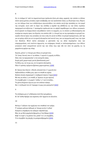 Project Gutenberg-tm eBooks

www.gutenberg.org

Σελίδα 154 από 301

8
Εις το ποίημα έν' από τα σημαντικώτερα πρόσωπα ήταν μία κόρη, ορφανή, την οποίαν οι άλλαις
πλέον ηλικιωμέναις γυναίκες είχαν αναθρέψη, και την αγαπούσαν όλαις ως θυγατέρα τους. Πέφτει
εις τον πόλεμο ένας των ενδοξοτέρων αγωνιστάδων, τον οποίον αυτή είχε αγαπήση εις τον καιρό
της ευτυχίας· ώςτε από το άκρο της ελπίδας η καρδιά της βυθίζεται εις την λύπη· ευρίσκει
παρηγοριά κυττάζοντας τ' αγαπημένα πρόσωπα και το υψηλό παράδειγμα των άλλων γυναικών.
Αυτά αρκούν να διαφωτίσουν οπωσδήποτε τούτο το κομμάτι, εις το οποίον η ενθουσιασμένη νέα
στρέφεται νοερώς προς τον Άγγελο, τον οποίον είδε 'ς τ όνειρό της να της προσφέρη τα φτερά του·
γυρίζει έπειτα προς τοις γυναίκες να τους ειπή, ότι αυτή τα θέλει τα φτερά πραγματικώς, αλλ' όχι
για να φύγη, αλλά για να τα κρατή κλεισμένα εκεί κοντά τους, και να περιμείνη μαζί τους την ώρα
τον θανάτου. Μετά ταύτα ανατρέχει η φαντασία της εις άλλα περασμένα· πώς την
επαρηγορούσαν, ενώ εκείτετο άρρωστη, «οι ατάραχαις πνοαίς οι πολυαγαπημέναις» των άλλων
γυναικών οπού εκοιμούνταν κοντά της· και τέλος πως είχε ιδή τον νέον να χορεύη, εις τη
χαρμόσυνη ημέρα της νίκης.
Άγγελε, μόνον 'ς τ όνειρο μου δίνεις τα φτερά σου;
'Στ' όνομ' Αυτού, που σ' τα πλάσε, τ' αγγειό τ'ς ερμιάς τα θέλει.
Ιδού, που τα σφυροκοπώ 'ς τον ανοιχτόν αέρα,
Χωρίς φιλί, χαιρετισμό, ματιά, βασίλισσαίς μου!
Τα θέλω γω, να τα χω γω, να τα κρατώ κλεισμένα,
Εδώ π' αγάπης τρέχουνε βρύσαις χαριτωμέναις. [200]
Κι' άκουα που λέγετε· «Πουλί, γλυκειά που ν' η φωνή σου
Αηδονολάλειε στήθος μου, πριν το σπαθί σε σχίση·
Καλαίς πνοαίς παρηγοριά 'ς τη βαρειά νύχτα κ' έρμη [201]·
Με σας να πέσω 'ς το σπαθί, κι' άμποτε να μαι πρώτη!
Το στραβό φέσι 'ς το χορό τ' άνθια 'ς τ' αυτί στολίζει,
Τα μάτια δείχνουν έρωτα για τον απάνου κόσμο,
Και 'ς τη θωριά τον είν' όμορφο το φως και μαγεμένο! [202]
9
Τα σπλάχνα μου κ' η θάλασσα ποτέ δεν ησυχάζουν,
Κι' όσ' άνθια θρέφει και καρπούς τόσ' άρματα σε κλειούνε.
10
Φεύγω τ' αλόγου την ορμή και του σπαθιού τον τρόμο.
Τ' ονείρου μάταια πιθυμιά, κι' όνειρο αυτή ν' η ίδια!
Εγύρισε η παράξενη του κόσμου ταξειδεύτρα,
Μου πε με θείο χαμόγελο βρεμένο μ' ένα δάκρυ [203]·
Κόψ' το νερό 'ς τη μάννα του, μπάσ' το 'ς το περιβόλι,
'Σ το περιβόλι της ψυχής το μοσχαναθρεμμένο [204].
11

 