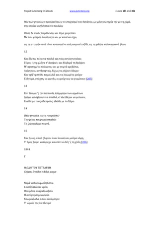 Project Gutenberg-tm eBooks

www.gutenberg.org

Σελίδα 155 από 301

Mία των γυναικών προσφεύγει εις το στοχασμό του θανάτου, ως μόνη σωτηρία της με τη χαρά,
την οποίαν αισθάνεται το πουλάκι,
Οπού δε σκιάς παράδεισο, και τήνε χαιρετάει
Με του φτερού το σάλαγο και με κανέναν ήχο,
εις τη στιγμήν οπού είναι κοπιασμένο από μακρινό ταξίδι, εις τη φλόγα καλοκαιρινού ήλιου.
12
Και βλέπω πέρα τα παιδιά και ταις αντρογυναίκες
Γύρου 'ς τη φλόγα π' άναψαν, και θλιβερά τη θρέψαν
Μ' αγαπημένα πράματα, και με σεμνά κρεβάτια,
Ακίνηταις, αστέναχταις, δίχως να ρήξουν δάκρυ·
Και γγίζ' η σπίθα τα μαλλιά και τα λειωμένα ρούχα·
Γλήγορα, στάχτη, να φανής, οι φούχταις να γιομίσουν [205]
13
Είν' έτοιμα 'ς την άσπονδη πλημμύρα των αρμάτων
Δρόμο να σχίσουν τα σπαθιά, κ' ελεύθεροι να μείνουν,
Εκείθε με τους αδελφούς, εδώθε με το Χάρο.
14
(Μία γυναίκα εις το γιουρούσι·)
Τουφέκια τουρκικά σπαθιά!
Το ξεροκάλαμο περνά.
15
Σαν ήλιος, οπού ξάφνου σκει πυκνά και μαύρα νέφη,
Τ' όρος βαρεί κατάραχα και σπίτια ιδές 'ς τη χλόη [206].
1844
Γ

Η ΩΔΗ ΤΟΥ ΠΕΤΡΑΡΧΗ
Chiare, fresche e dolci acque

Νερά καθαροφλοίσβιστα,
Γλυκύτατα και κρύα,
Που μέσα αναγαλλιάζετο
Η ασύγκριτη ομορφία·
Χλωρόκλαδα, όπου ακούμπησε
Τ' ωραίο της το πλευρό

 