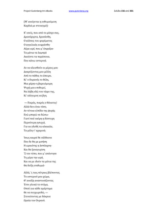 Project Gutenberg-tm eBooks

(Μ' ανοίγεται η ενθυμούμενη
Καρδιά με στεναγμό)·
Κ' εσείς, που από το μόσχο σας,
Δροσόχορτα, δροσάνθη,
Ο κόλπος του φορέματος
Ο αγγελικός ευφράνθη·
Αέρα ιερέ, που μ' έσφαξαν
Τα μάτια τα λαμπρά
Ακούστε τα παράπονα,
Που κάνω υστερινά.
Αν να κλεισθούν οι μέραις μου
Δακρύζοντας μου μέλλη
Από το πάθος το άπειρο,
Κι' ο Ουρανός το θέλη,
Μια χάρην η βαρειόμοιρη
Ψυχή μου επιθυμεί,
Να λάβη εδώ τον τάφο της,
Κι' ολόγυμνη να βγη.
— Πικρός, πικρός ο θάνατος!
Αλλά δεν είναι τόσο,
Αν τέτοια ελπίδα της ψυχής
Εγώ μπορώ να δώσω·
Γιατί πού ναύρη η δύστυχη
Περσότερη ησυχιά,
Για να γδυθή τα κόκκαλα,
Τα μέλη τ' αχαμινά;
Ίσως καιροί θε νάλθουνε
Που δε θα με μισήση
Η ωραιότης η άσπλαχνη·
Και θα ξαναγυρίση
'Σ τον τόπο, που μ' απάντησε
Τη μέρα την ιερά,
Και να με ιδούν τα μάτια της
Θα δείξη επιθυμιά·
Αλλά, 'ς ταις πέτραις βλέποντας
Το υστερινό μου χώμα,
Θ' ανοίξη αναστενάζοντας
Έτσι γλυκά το στόμα,
Οπού για κάθε αμάρτημα
Θε να συγχωρεθώ, —
Στενεύοντας με δάκρυα
Ωραία τον Ουρανό.

www.gutenberg.org

Σελίδα 156 από 301

 