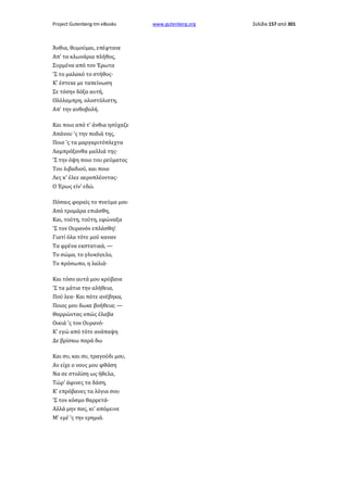 Project Gutenberg-tm eBooks

Άνθια, θυμούμαι, επέφτανε
Απ' τα κλωνάρια πλήθος,
Συρμένα από τον Έρωτα
'Σ το μαλακό το στήθος·
Κ' έστεκε με ταπείνωση
Σε τόσην δόξα αυτή,
Ολόλαμπρη, ολοστόλιστη,
Απ' την ανθοβολή.
Και ποιο από τ' άνθια ησύχαζε
Απάνου 'ς την ποδιά της,
Ποιο 'ς τα μαργαριτόπλεχτα
Λαμπρόξανθα μαλλιά της·
'Σ την όψη ποιο του ρεύματος
Του λιβαδιού, και ποιο
Λες κ' έλεε αεροπλέοντας·
Ο Έρως είν' εδώ.
Πόσαις φοραίς το πνεύμα μου
Από τρομάρα επιάσθη,
Και, τούτη, τούτη, εφώναξα
'Σ τον Ουρανόν επλάσθη!
Γιατί όλα τότε μού καναν
Τα φρένα εκστατικά, —
Το σώμα, το γλυκόγελο,
Το πρόσωπο, η λαλιά·
Και τόσο αυτά μου κρύβανε
'Σ τα μάτια την αλήθεια,
Πού λεα· Και πότε ανέβηκα,
Ποιος μου δωκε βοήθεια; —
Θαρρώντας οπώς έλαβα
Οικιά 'ς τον Ουρανό·
Κ' εγώ από τότε ανάπαψη
Δε βρίσκω παρά δω
Και συ, και συ, τραγούδι μου,
Αν είχε ο νους μου φθάση
Να σε στολίση ως ήθελα,
Τώρ' άφινες τα δάση,
Κ' επρόβανες τα λόγια σου
'Σ τον κόσμο θαρρετά·
Αλλά μην πας, κι' απόμεινε
Μ' εμέ 'ς την ερημιά.

www.gutenberg.org

Σελίδα 157 από 301

 