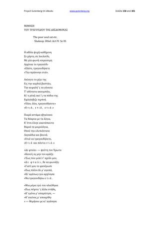 Project Gutenberg-tm eBooks

ΜΙΜΗΣΗ
TOΥ ΤΡΑΓΟΥΔΙΟΥ ΤΗΣ ΔΕΣΔΕΜΟΝΑΣ
The poor soul sat etc.
Shakesp. Othel. Act IV. Se III.

Η αθλία ψυχή καθήμενη
Σε χόρτο, σε λουλούδι,
Με μία φωνή νεκρώσιμη
Αρχίναε το τραγούδι·
«Ελάτε, τραγουδήσετε
»Την πράσινην ετιά».
Ακίνητο το χέρι της
Εις την καρδιά βαστάει,
Την κεφαλή 'ς τα γόνατα
Τ' αδύνατα ακουμπάει,
Κι' ο ρύαξ εκεί 'ς τα πόδια της
Εφλοίσβιζε τερπνά.
«Όλοι, όλοι, τραγουδήσετε»
»Ε τ ι ά , ε τ ι ά , ε τ ι ά .»
Πικρά αντάμα εβγαίνανε
Τα δάκρυα με τα λόγια,
Κ' έτσι έλεγε ακατάπαυτα
Βαριά τα μοιρολόγια,
Οπού την ελυπιόντανε
Λαγκάδια και βουνά.
«Ετιά να τραγουδήσετε,
»Ε τ ι ά και πάντα ε τ ι ά .»
»Δε φταίει· — ψεύτη τον Έρωτα
»Κανείς ας μην τον κράζη·
»Έως που μιλεί τ' αχείλι μου,
»Δ ε φ τ α ί ε ι , θε να φωνάζη·
»Γιατί μου το φανέρωσε
»Πως πλέον δε μ' αγαπά,
»Κι' αμέσως εγώ αρχίνησα
»Να τραγουδήσω ε τ ι ά .
»Μια μέρα εγώ του κλαύθηκα
»Πως πέφτει 'ς άλλα στήθη,
»Κ' εμένα μ' απαράτησε, —
»Κ' εκείνος μ' αποκρίθη·
» — Μιμήσου με κι' αγάπησε

www.gutenberg.org

Σελίδα 158 από 301

 