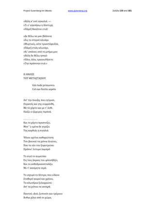 Project Gutenberg-tm eBooks

»Άλλη κ' εσύ αγκαλιά. —
»Τι ν' αγαπήσω η δύστυχη
»Πάρεξ θανάτου ετιά!
»Δε θέλω να μου βάλουνε
»Εις το στερνό κλινάρι
»Μυρτιαίς, ούτε τριαντάφυλλα,
»Πάρεξ ετιάς κλωνάρι,
»Κι' απάνου από το μνήμα μου
»Άλλη δε θέλω ησκιά·
»Όλοι, όλοι, τραγουδήσετε
»Την πράσινην ετιά.»

Η ΑΝΟΙΞΙ
TOT METAΣTAΣIΟΥ
Già riede primavera
Col suo fiorito aspeto

Απ' την άνοιξη, που εγύρισε,
Ουρανός και γης ευφράνθη,
Με το χόρτο και με τ' άνθι
Παίζει ο ζέφυρος τερπνά.
.............
Και το χόρτο πρασινίζει,
Μον' 'ς εμένα δε γυρίζει
Της καρδιάς η σιγαλιά.
Ήλιου αχτίνα καθαρώτατη
Του βουνού τα χιόνια λειώνει,
Που το νέο του ξεφυτρώνει
Πράσιν' έντυμα λαμπρό·
Το σιγό το κυματάκι
Εις ταις άκραις του φλοισβίζει,
Και το ανθοδροσοστολίζει
Με τ' ακοίμητα νερά.
Το ισχυρό το δέντρο, που είδανε
Σταθερό καιροί και χρόνοι,
Τα κλωνάρια ξελαφρώνει
Απ' τα χιόνια τα οκνηρά.
Παντού, ιδού, ξυπνούν και τρέμουν
Άνθια χίλια από το χώμα,

www.gutenberg.org

Σελίδα 159 από 301

 