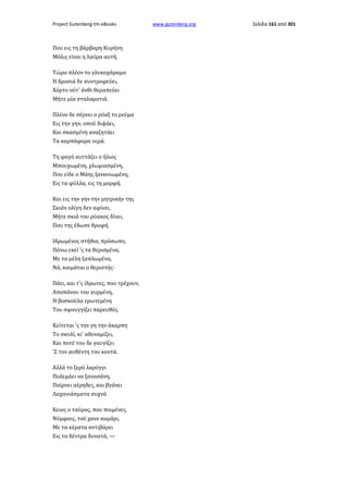 Project Gutenberg-tm eBooks

Που εις τη βάρβαρη Κυρήνη
Μόλις είναι η λαύρα αυτή.
Τώρα πλέον το γλυκοχάραμα
Η δροσιά δε συντροφεύει,
Χόρτο ούτ' άνθι θεραπεύει
Μήτε μία σταλαματιά.
Πλέον δε σέρνει ο ρύαξ το ρεύμα
Εις την γην, οπού διψάει,
Και σκασμένη αναζητάει
Τα καρπόφορα νερά.
Τη φαγό κυττάζει ο ήλιος
Μπουχωμένη, χλωμιασμένη,
Που είδε ο Μάης ξανανιωμένη,
Εις τα φύλλα, εις τη μορφή.
Και εις την γην την μητρικήν της
Σκιάν ολίγη δεν αφίνει,
Μήτε σκιά του ρύακος δίνει,
Που της έδωσε θροφή.
Ιδρωμένος στήθια, πρόσωπο,
Πάνω εκεί 'ς τα θερισμένα,
Με τα μέλη ξαπλωμένα,
Νά, κοιμάται ο θεριστής·
Πάει, και τ'ς ίδρωτες, που τρέχουν,
Αποπάνου του γυρμένη,
Η βοσκούλα ερωτεμένη
Του σφουγγίζει παρευθύς.
Κείτεται 'ς την γη την άκαρπη
Το σκυλί, κι' αδυναμίζει,
Και ποτέ του δε γαυγίζει
'Σ τον αυθέντη του κοντά.
Αλλά το ξερό λαρύγγι
Πολεμάει να ξανασάνη,
Παίρνει αέρηδες, και βγάνει
Λαχανιάσματα συχνά
Κειος ο ταύρος, που ποιμένες,
Νύμφαις, τού χανε καμάρι,
Με τα κέρατα αντιβάρει
Εις τα δέντρα δυνατά, —

www.gutenberg.org

Σελίδα 161 από 301

 