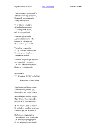 Project Gutenberg-tm eBooks

Τώρα αργός κυττάει, μουγκρίζει,
'Σ του αυλακιού την πρασινάδα,
Και με μούγκρισμα η γελάδα
Αποκρειέται ερωτικά.
Τα πετούμενα ησυχάζουν
Μελωδίαις δεν ασηκώνει
Το γλυκόφωνο τ' αηδόνι,
Αλλ' ο τσίτσικας λαλεί.
Και τα εντύματα τα νέα
Δείχνουν τα παλαιά τα φίδια·
Διπλωμένα 'ς τα φραξίδια
Προς τον ήλιο έχουν στολή.
Της ημέρας της μακρύας
Εις την κάψα, ως και τα μαύρα
Και τα ψάρια από τη λαύρα
Έχουν κύματα ζεστά·
Και από τ' άντρα τους δε βγαίνουν
Μέσ 'ς το πέλαο να τρέχουν,
Αλλ' οικιά 'ς ταις πέτραις έχουν,
Και εις τα φύκια τα πικρά.

ΜΕΤΑΦΡΑΣΗ
ΤΟΥ ΤΕΜΑΧΙΟΥ ΤΟΥ ΜΕΤΑΣΤΑΣΙΟΥ
Vo solcando un mar crudele

Σε σκληρότατη θάλασσα τρέχω,
Και πανάκι και ξάρτι δεν έχω,
Και το πέλαο μουγκρίζει φριχτά
Η γλαυκότη του αιθέρος μαυρίζει,
Η φωνή των ανέμων σφουρίζει,
Λείπει η τέχνη και δε με βοηθά
Μέ τον άθλιον η Τύχη με παίρνει,
Κι' όθε θέλει η προδότρα με σέρνει,
Καθώς φεύγει, και δε με κυττά.
Η αθωότη μ' απόμεινε μόνη,
Την αισθάνομαι μέσα 'ς τα στήθια,
Αλλ' αντί να μου φέρη βοήθεια,
Με συντρίβει, με πνίγει σκληρά.

www.gutenberg.org

Σελίδα 162 από 301

 