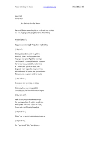 Project Gutenberg-tm eBooks

www.gutenberg.org

ΑΜΟΥΣΙΑ
Του Σίλλερ
Der allein besitzt die Musen

Έχεις τη Μούσα, αν τη δεχθής εις το θερμό σου στήθος.
Για του βαρβάρου την ψυχή δεν είναι παρά λίθος.

ΑΠΟΣΠΑΣΜΑΤΑ
Της μετάφρασης της Σ' Ραψωδίας της Ιλιάδος.
(Στίχ. 1-7).
Επολεμούσαν έτσι ωσάν τη φλόγα·
Μηνυτής ήλθε ο Αντίλοχος ωστόσο
Γλήγορα εκεί 'ς τον Αχιλλέα· τον ηύρε
Οπού ομπρός εις τα ορθόπρυμνα καράβια
Με το νου του ό,τι εστάθη εμελετούσε
Κ' έλεε πικρώς η μεγάλη ψυχή του·
Συφορά! γιατί τάχα όλοι σκορπιούνται
Με αντάρα εις το πεδίον, και φεύγουν όλοι
Τρομασμένοι οι Αχαιοί κατά τα πλοία;
(Στίχ. 319-322).
Ο κυνηγός που κυνηγάει τα λάφια
...................
Απελπισμένος πως ύστερος ήλθε
Γιατί ο θυμός του κατακαίει τα σπλάχνα.
(Στίχ. 464-467).
Έτσι γω να μπορούσα από τη Μοίρα
Να τον πάρω, όταν θε νάλθη κοντά του,
Καθώς όπλ' από μένα ωραία θα λάβη,
Όποιο μάτι τα ιδή να τα θαυμάση.
(Στίχ. 470-471).
Είκοσ' είν' τα φυσούνια ευκολοφούσκωτα
(Στίχ. 531-32).
Εις τ' ανεμόποδ' άλογ' ανεβαίνουν.

Σελίδα 163 από 301

 