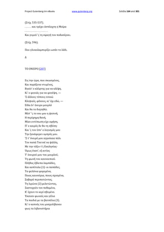 Project Gutenberg-tm eBooks

(Στίχ. 535-537).
. . . . . . και τρέχει άσπλαχνη η Μοίρα
....................
Και γυμνό 'ς τη σφαγή τον ποδοσέρνει.
(Στίχ. 596).
Που γλυκολαμπυρίζει ωσάν το λάδι.
Δ

ΤΟ ΟΝΕΙΡΟ [207]

Εις την ώρα, που σκιασμένος,
Και παράξενα ντυμένος,
Βγαίν' ο κλέφτης για να κλέψη,
Κι' ο φονιάς για να φονέψη, —
'Σ άλλους τόπους εννοώ
Κλεψιαίς, φόνους, κι' όχι εδώ, —
Είδα έν' όνειρο μουρλό
Και θα το διηγηθώ.
Μέσ' 'ς το νου μου η ψεσινή,
Η περίφημη θανή,
Μίαν εντύπωση είχε αφήση,
Π' ο καιρός δε θα τη σβύση·
Και 'ς τον ύπν' ο λογισμός μου
Την ξανάφερεν ομπρός μου.
'Σ τ' όνειρό μου αγροίκαα πάλι
Τον παπά Τσετσέ να ψάλλη,
Με την τάξιν τ'ς Εκκλησίας·
Όμως έκαν', εξ αιτίας
Τ' όνειρού μου του μουρλού,
Τη φωνή του κουνουπιού.
Πλήθος έβλεπα λαμπάδες,
Και καπίτολα (1)· οι παπάδες,
Τα φελόνια φορεμένα,
Ποιος καινούρια, ποιος σχισμένα,
Σοβαρά περιπατώντας,
Τη λιρώνα (2) μελετώντας,
Ξαστοχούν τον πεθαμένο,
Κ' έχουν το κερί σβυμένο.
Έκαναν φωναίς και γέλια
Τα παιδιά με τα βατσέλια (3).
Κι' ο καπνός του μοσχολίβανου
φως τα λιβανιστήρια

www.gutenberg.org

Σελίδα 164 από 301

 