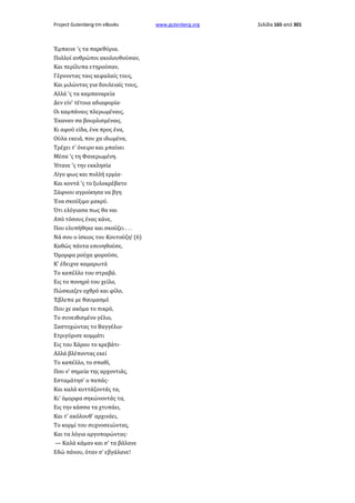 Project Gutenberg-tm eBooks

Έμπαινε 'ς τα παρεθύρια.
Πολλοί ανθρώποι ακολουθούσαν,
Και περίλυπα ετηρούσαν,
Γέρνοντας ταις κεφαλαίς τους,
Και μιλώντας για δουλειαίς τους,
Αλλά 'ς τα καμπαναρεία
Δεν είν' τέτοια αδιαφορία·
Οι καμπάναις πλερωμέναις,
Έκαναν σα βουρλισμέναις.
Κι αφού είδα, ένα προς ένα,
Ούλα εκειά, που χα ιδωμένα,
Τρέχει τ' όνειρο και μπαίνει
Μέσα 'ς τη Φανερωμένη.
Ήτανε 'ς την εκκλησία
Λίγο φως και πολλή ερμία·
Και κοντά 'ς το ξυλοκρέβατο
Ξάφνου αγροίκησα να βγη
Ένα σκούξιμο μακρύ.
Ότι ελόγιασα πως θα ναι
Από τόσους ένας κάνε,
Που ελυπήθηκε και σκούζει . . .
Νά σου ο ίσκιος του Κουτούζη! (6)
Καθώς πάντα εσυνηθούσε,
Όμορφα ρούχα φορούσε,
Κ' έδειχνε καμαρωτά
Το καπέλλο του στραβά.
Εις το πονηρό του χείλο,
Πώσκιαζεν οχθρό και φίλο,
Έβλεπα με θαυμασμό
Που χε ακόμα το πικρό,
Το συνειθισμένο γέλιο,
Ξαστοχώντας το Βαγγέλιο·
Ετριγύρισε κομμάτι
Εις του Χάρου το κρεβάτι·
Αλλά βλέποντας εκεί
Το καπέλλο, το σπαθί,
Που ν' σημεία της αρχοντιάς,
Εσταμάτησ' ο παπάς·
Και καλά κυττάζοντάς τα,
Κι' όμορφα σηκώνοντάς τα,
Εις την κάσσα τα χτυπάει,
Και τ' ακόλουθ' αρχινάει,
Το κορμί του συχνοσειώντας,
Και τα λόγια αργοπορώντας·
— Καλά κάμαν και σ' τα βάλανε
Εδώ πάνου, όταν σ' εβγάλανε!

www.gutenberg.org

Σελίδα 165 από 301

 