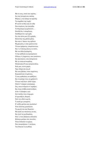 Project Gutenberg-tm eBooks

Μα το ναις, οπού σου πρέπει,
Εις την ύστερή σου σκέπη,
Μπρος 'ς τον κόσμο να κρατής
Τα σημάδια της τιμής!
Μ' αυτά τα ίδια εγώ σε είδα
Που κυρίευες την πατρίδα·
Το θυμούμαι (ωιμένανε!) . . .
Επειδή δε μ' απομένανε,
Εκαθόμουνα ο φτωχός
Εις την γάτα μου (5) ομπρός,
Κάνοντάς της χάιδια χίλια,
Και σαν ν' άκουε της εμίλεια·
Μωρή γάτα, τι σου φαίνουνται
Τέτοια πράματα; υπομένουνται;
Να ν' ο Γιάννης (6) εις το σπίτι,
Με τον άλλο ξεκληρίτη,
'Σ την καθίγλα να προσμένουν
Ούλους τ'ς άρχοντες, που μπαίνουν,
Και ξανοίγουν, ενώ σκύφτουνε
Με τα ταπεινά κεφάλια,
Πλεζονιαίς (7) και κατρογυάλια;
Νιάι μου, να σε χαρώ,
Έχω πίκρα και κα μό
Να τους βλέπω, τσου καμένους,
Κυριακάτικα ντυμένους,
'Σ ταις καθίγλαις να καθίζουν,
Και τα ρούχα τους να χρίζουν!»
Τέτοια τσή λεγα· αλλά τώρα,
Οπού σ' εύρηκε η κακηώρα,
Πες, ποια στόματα σ' εκράξαν,
Και ποια στήθη αναστενάξαν;
Α δε σ' έκλαψαν, εγώ
Σαν παπάς τσου συχωρώ.
Ω! φωνάξετε, Καιροί,
Πού τον είδετε κριτή,
Τι καλό χει γεναμένο,
Κ' ευθύς φεύγω και σωπαίνω!
Έτσι λέοντας μεγαλώνει
Τη φωνή του και θυμώνει·
Μα καλό ναι πλούσιος να σαι,
Και ποτέ να μη θυμάσαι,
Πώς 'ς τους δρόμους αϊλογάνε
Κάποιοι μαύροι που πεινάνε;
Όταν έπλασαν τα χέρια,
Που σκορπήσανε τ' αστέρια,
Του θνητού τα σωθικά,

www.gutenberg.org

Σελίδα 166 από 301

 