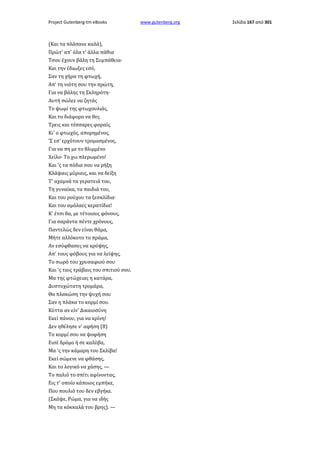 Project Gutenberg-tm eBooks

(Και τα πλάσανε καλά),
Πρώτ' απ' όλα τ' άλλα πάθια
Τσου έχουν βάλη τη Συμπάθεια·
Και την έδιωξες εσύ,
Σαν τη χήρα τη φτωχή,
Απ' τη νιότη σου την πρώτη,
Για να βάλης τη Σκληρότη·
Αυτή σώλεε να ζητάς
Το ψωμί της φτωχουλιάς,
Και το διάφορο να θες
Τρεις και τέσσαρες φοραίς.
Κι' ο φτωχός, απορημένος,
'Σ εσ' ερχότουν τρομασμένος,
Για να πη με το θλιμμένο
Χείλο· Το χω πλερωμένο!
Και 'ς τα πόδια σου να ρήξη
Κλάψαις μύριαις, και να δείξη
Τ' αχαμνά τα γερατειά του,
Τη γυναίκα, τα παιδιά του,
Και του ρούχου τα ξεσκλίδια·
Και του αμόλαες κερατίδια!
Κ' έτσι δα, με τέτοιους φόνους,
Για σαράντα πέντε χρόνους,
Παντελώς δεν είναι θάμα,
Μήτε αλλόκοτο το πράμα,
Αν εσύφθασες να κρύψης,
Απ' τους φόβους για να λείψης,
Το σωρό του χρυσαφιού σου
Και 'ς ταις τράβαις του σπιτιού σου.
Μα της φτώχειας η κατάρα,
Δυστυχώτατη τρομάρα,
Θα πλακώση την ψυχή σου
Σαν η πλάκα το κορμί σου.
Κύττα αν είν' Δικαιοσύνη
Εκεί πάνου, για να κρίνη!
Δεν ηθέλησε ν' αφήση (8)
Το κορμί σου να ψοφήση
Εισέ δρόμο ή σε καλύβα,
Μα 'ς την κάμαρη του Σκλίβα!
Εκεί σώμενε να φθάσης,
Και το λογικό να χάσης, —
Το παλιό το σπίτι αφίνοντας,
Εις τ' οποίο κάποιος εμπήκε,
Που πουλιό του δεν εβγήκε.
(Σκάψε, Ρώμα, για να ιδής
Μη τα κόκκαλά του βρης). —

www.gutenberg.org

Σελίδα 167 από 301

 