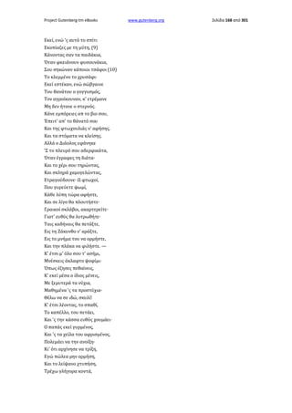 Project Gutenberg-tm eBooks

Εκεί, ενώ 'ς αυτό το σπίτι
Εκοπίαζες με τη μύτη, (9)
Κάνοντας σαν τα παιδάκια,
Όταν φκειάνουν φυσουνάκια,
Σου σηκώναν κάποιοι τσάφοι (10)
Το κλεμμένο το χρυσάφι·
Εκεί εστέκαν, ενώ σώβγαινε
Του θανάτου ο γογγυσμός,
Τον αγροίκουναν, κ' ετρέμανε
Μη δεν ήτανε ο στερνός.
Κάνε εμπόρειες απ το βιο σου,
Έπειτ' απ' το θάνατό σου
Και της φτωχουλιάς ν' αφήσης,
Και τα στόματα να κλείσης.
Αλλά ο Διάολος εφάνηκε
'Σ το πλευρό σου αδερφικάτα,
Όταν έγραφες τη διάτα·
Και το χέρι σου τηρώντας,
Και σκληρά χαμογελώντας,
Ετραγούδουνε· Ω φτωχοί,
Που γυρεύετε ψωμί,
Κάθε λύπη τώρα αφήστε,
Και σε λίγο θα πλουτήστε·
Γραικοί σκλάβοι, ακαρτερείτε·
Γιατ' ευθύς θα λυτρωθήτε·
Ταις καδήναις θα πετάξτε,
Εις τη Ζάκυνθο ν' αράξτε,
Εις το μνήμα του να ορμήστε,
Και την πλάκα να φιλήστε. —
Κ' έτσι μ' όλο σου τ' ασήμι,
Μνέσκεις άκλαφτο ψοφίμι·
Όπως έζησες πεθαίνεις,
Κ' εκεί μέσα ο ίδιος μένεις,
Με ξεμυτερά τα νύχια,
Μαθημένα 'ς τα προστύχια·
Θέλω να σε ιδώ, σκυλί!
Κ' έτσι λέοντας, το σπαθί,
Το καπέλλο, του πετάει,
Και 'ς την κάσσα ευθύς χουμάει·
Ο παπάς εκεί γυρμένος,
Και 'ς τα χείλα του αφρισμένος,
Πολεμάει να την ανοίξη·
Κι' ότι αρχίνησε να τρίξη,
Εγώ πώλεα μην ορμήση,
Και το λείψανο χτυπήση,
Τρέχω γλήγορα κοντά,

www.gutenberg.org

Σελίδα 168 από 301

 