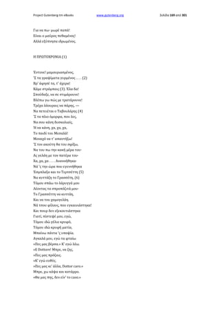 Project Gutenberg-tm eBooks

Για να πω· μωρέ παπά!
Είναι ο μαύρος πεθαμένος!
Αλλά εξύπνησα ιδρωμένος.

Η ΠΡΩΤΟΧΡΟΝΙΑ (1)

Έντονε! μαμουριασμένος,
'Σ τα γραψίματα γυρμένος . . . . (2)
Βρ' άφησέ τα, τ' άχερα!
Κάμε στρόμπαις (3). Έλα δα!
Σπούδαξε, να σε στιμάρουνε!
Βλέπω γω πώς με τρατάρουνε!
Τρέχα λάουραις να πάρης, —
Να πετειέται ο Ταβουλάρης (4)
'Σ τα πλιο όμορφα, που λες,
Να σου κάνη δυσκολιαίς,
Ή να κάνη, χα, χα, χα,
Το παιδί του Μεσαλά!
Μοναχό να τ' απαντήξω!
'Σ τον ακούτη θα του σφίξω,
Να του πω την κακή μέρα του·
Ας γελάη με τον πατέρα του·
Χα, χα, χα . . . . Ανανοήθηκα·
Νά 'ς την ώρα που εγεννήθηκα
Έσμπλαξα και το Τερτσέττη (5)
Να κυττάζη το Γρασσέτη, (6)
Τόμου σπάω το λάρυγγά μου
Λέοντας τα σπροπόζιτά μου·
Το Γρασσέττη να κυττάη,
Και να του χαμογελάη.
Νά τσου φίλους, που εγκαινιάστηκα!
Και πουρ δεν εξεκουτιάστηκα
Γιατί, πίστεψέ μου, εγώ,
Τόμου ιδώ γέλιο κρυφό,
Τόμου ιδώ κρυφή ματία,
Μπαίνω πάντα 'ς υποψία.
Αγκαλά μου, εγώ τα φταίω
«Πες μας βέρσα.» Κ' εγώ λέω.
»Ε Dottore! Μπρε, να ζης,
»Πες μας πρόζαις.
»Κ' εγώ ευθύς.
»Πες μας κι' άλλα, Dottor caro.»
Μπρε, χω κάψα και κατάρρο.
«Θα μας πης, δεν είν' το caso.»

www.gutenberg.org

Σελίδα 169 από 301

 