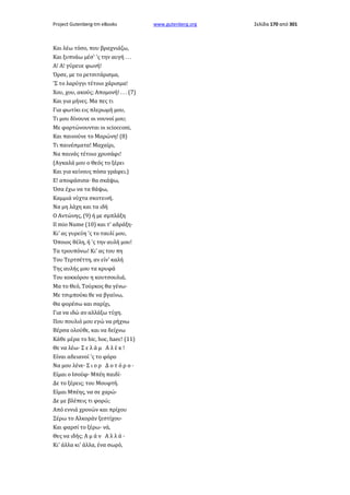 Project Gutenberg-tm eBooks

Και λέω τόσο, που βραχνιάζω,
Και ξυπνάω μέσ' 'ς την αυγή . . .
Α! Α! γύρευε φωνή!
Όρσε, με το ρετσιτάρισμα,
'Σ το λαρύγγι τέτοιο χάρισμα!
Χου, χου, ακούς; Απομονή! . . . (7)
Και για μήνες. Μα πες τι
Για φωτίκι εις πλερωμή μου,
Τι μου δίνουνε οι νουνοί μου;
Με φορτώνουνται οι sciocconi,
Και παινούνε το Μαρώνη! (8)
Τι παινέσματα! Μαχαίρι,
Να παινάς τέτοιο χρυσάφι!
(Αγκαλά μου ο Θεός το ξέρει
Και για κείνους πόσα γράφει.)
Ε! αποφάσισα· θα σκάψω,
Όσα έχω να τα θάψω,
Καμμιά νύχτα σκοτεινή.
Να μη λάχη και τα ιδή
Ο Αντώνης, (9) ή με σμπλάξη
Il mio Nume (10) και τ' αδράξη·
Κι' ας γυρεύη 'ς το ταυλί μου,
Όποιος θέλη, ή 'ς την αυλή μου!
Τα τρουπόνω! Κι' ας του πη
Του Τερτσέττη, αν είν' καλή
Της αυλής μου τα κρυφά
Του κοκκόρου η κουτσουλιά,
Μα το Θεό, Τούρκος θα γένω·
Με τσιμπούκι θε να βγαίνω,
Θα φορέσω και σαρίχι,
Για να ιδώ αν αλλάξω τύχη.
Που πουλιό μου εγώ να ρήχνω
Βέρσα ολούθε, και να δείχνω
Κάθε μέρα το hic, hoc, haec! (11)
Θε να λέω· Σ ε λ ά μ Α λ έ κ !
Είναι αδειανοί 'ς το φόρο
Να μου λένε· Σ ι ο ρ Δ ο τ ό ρ ο ·
Είμαι ο Ισούφ· Μπέη παιδί·
Δε το ξέρεις; του Μουφτή.
Είμαι Μπέης, να σε χαρώ·
Δε με βλέπεις τι φορώ;
Από εννιά χρονών και πρίχου
Ξέρω το Αλκοράν ξεστίχου·
Και φαρσί το ξέρω· νά,
Θες να ιδής; Α μ ά ν Α λ λ ά ·
Κι' άλλα κι' άλλα, ένα σωρό,

www.gutenberg.org

Σελίδα 170 από 301

 