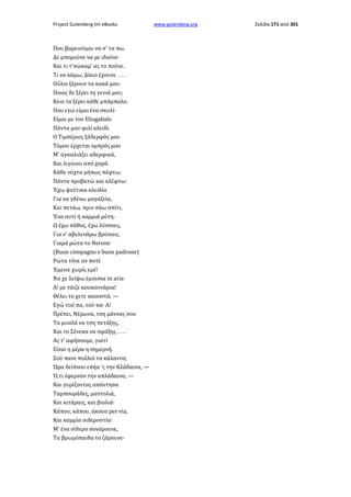 Project Gutenberg-tm eBooks

Που βαρειούμαι να σ' τα πω.
Δε μπορούνε να με ιδούνε·
Και τι τ'σώκαμ' ας το πούνε.
Τι να κάμω; Δίκιο έχουνε . . . .
Ούλοι ξέρουν τα κακά μου·
Ποιος δε ξέρει τη γενιά μου;
Κειο το ξέρει κάθε μπάμπαλο.
Που εγώ είμαι ένα σκυλί·
Είμαι με τον Eliogabalo
Πάντα μου φιλί κλειδί.
Ο Τιμπέριος ξάδερφός μου
Τόμου έρχεται ομπρός μου
Μ' αγκαλιάζει αδερφικά,
Και λιγώνει από χαρά.
Κάθε νύχτα μήπως πέφτω;
Πάντα προβατώ και κλέφτω·
Έχω ψεύτικα κλειδία
Για να γδένω μαγαζεία,
Και πετάω, πριν πάω σπίτι,
Ένα αυτί ή καμμιά μύτη·
Ω έχω πάθος, έχω λύσσαις,
Για ν' αβελενάρω βρύσαις.
Γιαμά ρώτα το Nerone
(Buon compagno e buon padrone)
Ρώτα τόνε αν ποτέ
Έμεινε χωρίς εμέ!
Να χε λείψω έμνεσκε in aria·
A! με τάιζε κουκουνάρια!
Θέλει το χετε ακουστά, —
Εγώ τού πα, τού πα· Α!
Πρέπει, Νέρωνα, τση μάννας σου
Τα μυαλά να τση πετάξης,
Και το Σένεκα να σφάξης . . . .
Ας τ' αφήσουμε, γιατί
Είναι η μέρα η σημερνή.
Σού πανε πολλοί τα κάλαντα;
Ώρα δείπνου επήα 'ς την Κλάδαινα, —
Ό,τι έφερναν την απλάδαινα, —
Και γυρίζοντας απάντησα
Ταμπουράδες, μαντολιά,
Και κιτάραις, και βιολιά·
Κάπου, κάπου, άκουα per via,
Και καμμία σιδεροστία·
Μ' ένα σίδερο σονάρουνε,
Τα βρωμόπαιδα το ζάρουνε·

www.gutenberg.org

Σελίδα 171 από 301

 