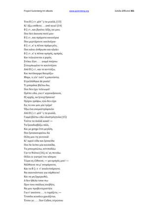 Project Gutenberg-tm eBooks

Ένα Β ζ ι τ μέσ' 'ς τα μυαλά, (13)
Κι' όξω επίθετα . . . από κεια! (14)
Β ζ ι τ , και βγαίνει λέξη, γιε μου,
Που δεν άκουσα ποτέ μου·
Β ζ ι τ , και πράματα καινούρια
Που μερτάρουνε κουλούρια·
Β ζ ι τ , κ' η πέννα πράμα ρέει,
Που κάνει άνθρωπο και κλαίει·
Β ζ ι τ , κ' η πέννα ομπρός, ομπρός,
Και τελειώνεται ο χορός.
Στέκω λίγο . . . . γιαμά παίρνω
Στουμπωμένο το κουϊντέρνο
Από Β ζ ι τ , και το κυττάζω,
Και πατόκορφα θαυμάζω·
Μπρε, τι είν' τούτ' η μπατόστα;
Ετρελλάθηκα de posta!
Τι μπαράκα βλέπω δω,
Που δεν έχει τελειωμό!
Πρέπει εδώ, για ν' αγροικήσουνε,
Εξ αρχής, να ξενυχτήσουνε!
Πρίχου γράψω, εγώ δεν είχα
Εις το νου μου μία τρίχα!
Όξω ένα ανεμοστρόφουλο
Από Β ζ ι τ μέσ' 'ς τα μυαλά,
Γιαμά βλέπω εδώ ολοστρόγγυλα (15)
Τούτα τα πολλά κακά! —
Τα ξαναδιαβάζω πάλι,
Και με gorga έτσι μεγάλη,
Που ξανακουφαίνω δα
Ούλη μου τη γειτονιά!
Κι' αφού είδα και ξαναείδα
Που δε λείπει μία κουκκίδα,
Τα μπουρσώνω, αντιποδάω
Για το Νιόνιο (16), κι' ας πεινάω.
Ούλοι οι γιατροί του κόσμου
Τώρα ας έλθουνε, — μα ομπρός μου! —
Νάλθουνε να μ' ονοράρουνε,
Και το Β ζ ι τ ν' αναλυτσάρουνε.
Να εκουνιόντανε για νάρθουνε!
Και να μη ξημερωθώ,
Α δεν ήθελα τσου πω·
Πριν τσοι σκάλαις ανεβήτε,
Να μου προβεντεριστήτε
Για ν' ακούστε . . . τι τηράζετε; —
Tromba acustica χρειάζεται.
Έτσοι γε . . . . Sior Cullen, στρώσου

www.gutenberg.org

Σελίδα 173 από 301

 