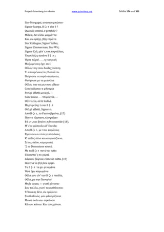 Project Gutenberg-tm eBooks

Sior Morgagni, ανασκουμπώσου·
Signor Scarpa, Β ζ ι τ che è ?
Quando sentesi, e perch6e ?
Μίλειε, δεν είσαι μαρμόττα·
Και, αν ορίζης, βήξε πρώτα
Sior Cottugno; Signor Valles;
Signor Zimmerman; Sior Wit;
Signor Cali, μέσ 'ς τση καρκάλαις
Έσμπλαξες κανένα Β ζ ι τ ;
Όρσε τώρα! . . . . η γιατρική
Μαζωμένους έχει εκεί
Ούλουτση τσου διαλεχτούτση·
Τι αποκρένουνται; Παπούτσι.
Παίρνουν τα σαράντα όρατα,
Φεύγουνε με τα μετσίλια
Ούλοι, σαν να μη τσου μίλεια·
Concludiamo: η φλυαρία
Per gli effetti μοναχά, —
Sulle cause, — τσιμουτία, —
Ούτε λίγα, ούτε πολλά.
Μη γυρεύης τι ναι Β ζ ι τ
Oh! gli effetti, Signor sì.
Από Β ζ ι τ , το Passio βγαίνει, (17)
Που το τύμπανο, κουφαίνει·
Β ζ ι τ , και βγαίνει η Mottoneide (18),
Μ' ένα φάσκελο all' Eneide;
Από Β ζ ι τ , με τσοι κορώναις
Βγαίνουν οι ντισερτατσιόναις,
Κ' ευθύς πάνε και κουρνιάζουνε,
Σείου, σείου, καμαρωτά,
'Σ το Demostene κοντά.
Με το Β ζ ι τ πετιέται tutto
Il sonetto 'ς το χαρτί,
Ξάφνου ξάφνου come un rutto, (19)
Που για να βγη δεν αργεί.
Το Β ζ ι τ τα χει γεναμένα
Όσα έχω καμωμένα·
Ούλα μου είν' του Β ζ ι τ παιδία,
Ούλα, μα την Παναγία!
Μη le cause, — γιατί χάνεσαι·
Σου τα λέω, γιατί τα αισθάνεσαι·
Τέτοια ας λένε, αν ορίζουνε·
Γιατί αλλιώς, μου φλυαρίζουνε.
Μα σε σκότισα· σηκώνου
Κάπου, κάπου. Και του χρόνου.

www.gutenberg.org

Σελίδα 174 από 301

 