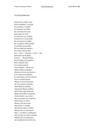 Project Gutenberg-tm eBooks

www.gutenberg.org

ΤΟ ΙΑΤΡΟΣΥΜΒΟΥΛΙΟ

Τέλος πάντων ήρθε η ώρα,
Οπού εσπάρθηκε 'ς τη χώρα
Πως πεθαίνει τ' ανεψίδι
Του Δοτόρου του Ροΐδη·
Και ο Δοτόρος δεν αργεί,
Αμπονώρα την αυγή,
Το μπαστούνι του να βάλη
Αποκάτου απ' τη μασκάλη,
Και κουνώντας το κεφάλι
Και τα φρύδια, ευθύς αρπάζει
Το καπέλλο, και φωνάζει·
Ah! non voglio più aspettar;
Θε να ιδώ, costè sto affar.
Δυο — τρεις — τέσσερης — πέντε — έξη·
Αμπονώρα, και θα βρέξη·
Cosi par . . . . Μωρή κοπέλλα,
Να μου φέρης την ομπρέλλα·
Είναι ινκόμοδο πολύ
Για το χέρι να κρατή
»Την ομπρέλλα . . Μα θα πης·
»Θέλεις κάλλιο να βραχής;
»Νιάνκα τούτο δε μου μπαίνει.»
Κ' έτσι λέοντας κατεβαίνει,
Κι' απανταίχνει, εκεί που βγαίνει,
Ένα του σκολειταρούδι·
»Μωρέ, συ σαι ένα λουλούδι·
»Κ' εγώ εγίνηκα κουκκούδι.
»Πόσα βάσανα! χιλιάδες
»Τρεμουλιό, θέρμη, σοχάδες·
»Ma zà κάνω ogni sproposito
»Μέρα νύχτα Μπα! a proposito
»Vostra madre τι μου κάνει;
»Με τον μπάρπα πώς τα βγάνει;
»Πόσο πώχω να τη δω!
»Μωρέ, α δεν έχω καιρό·
»Έχω εκείνο τ' ανεψίδι,
»Που θα λέη· Μπρε το Ροΐδη
»Κάποιος θα τον αποκοίμισε·
»Ναι! — και θέλει μ' απεθύμησε!
»Πες τση pur πως τόμου αδειάσω
»Θάρθω εκεί να ολημεριάσω,
»Και να βράση ένα κοττόπουλο,

Σελίδα 175 από 301

 