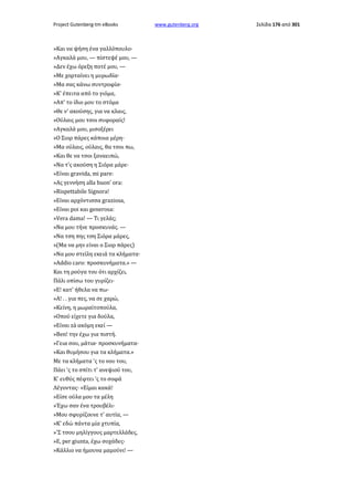 Project Gutenberg-tm eBooks

»Και να ψήση ένα γαλλόπουλο·
»Αγκαλά μου, — πίστεψέ μου, —
»Δεν έχω όρεξη ποτέ μου, —
»Με χορταίνει η μυρωδία·
»Μα σας κάνω συντροφία·
»Κ' έπειτα από το γιόμα,
»Απ' το ίδιο μου το στόμα
»Θε ν' ακούσης, για να κλαις,
»Ούλαις μου τσοι συφοραίς!
»Αγκαλά μου, μισοξέρει
»Ο Σιορ πάρες κάποια μέρη·
»Μα ούλαις, ούλαις, θα τσοι πω,
»Και θε να τσοι ξαναειπώ,
»Να τ'ς ακούση η Σιόρα μάρε·
»Είναι gravida, mi pare:
»Ας γεννήση alla buon' ora:
»Rispettabile Signora!
»Είναι αρχόντισσα graziosa,
»Είναι poi και generosa:
»Vera dama! — Tι γελάς;
»Να μου τήνε προσκυνάς. —
»Να τση πης τση Σιόρα μάρες,
»(Μα να μην είναι ο Σιορ πάρες)
»Να μου στείλη εκειά τα κλήματα·
»Addio caro: προσκυνήματα.» —
Και τη ρούγα του ότι αρχίζει,
Πάλι οπίσω του γυρίζει·
»Ε! κατ' ήθελα να πω·
»Α! . . για πες, να σε χαρώ,
»Κείνη, η μωραϊτοπούλα,
»Οπού είχετε για δούλα,
»Είναι zà ακόμη εκεί —
»Ben! την έχω για πιστή.
»Γεια σου, μάτια· προσκυνήματα·
»Και θυμήσου για τα κλήματα.»
Με τα κλήματα 'ς το νου του,
Πάει 'ς το σπίτι τ' ανεψιού του,
Κ' ευθύς πέφτει 'ς το σοφά
Λέγοντας· «Είμαι κακά!
»Είσε ούλα μου τα μέλη
»Έχω σαν ένα τρουβέλι·
»Μου σφυρίζουνε τ' αυτία, —
»Κ' εδώ πάντα μία χτυπία,
»'Σ τσου μηλίγγους μαρτελλάδες,
»E, per giunta, έχω σοχάδες·
»Κάλλιο να ήμουνα μαμούνι! —

www.gutenberg.org

Σελίδα 176 από 301

 