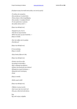 Project Gutenberg-tm eBooks

www.gutenberg.org

(Στρέφεται προς ένα παιδί οπού γελάει, ενώ αυτός ομιλεί)
»Τι γελάς, εσύ, γουρούνι;
»Σου μετράω με το μπαστούνι
»Όσαις σέρνει ο Κουτσοφλέβαρος,
»Σου μετράω 'ς τη ράχη εσένανε!
»Τι σου φαίνεται! μ' εμένανε
»Δε γελάει κάνεις ποτέ! —
(Προς την αδελφή του)
»Ζαχαρένια μου, ένα τέ.
»Έλα δα! σε σκουτελούλα·
»Μπα! και ρούμ' μα μία σταλούλα. —
(Προς το παιδί)
»Σου την τρίβω εγώ τη μούρη·
«Perch6e no?
(Προς την αδελφή του)
Κ' ένα κουλούρι.
(Προς το παιδί)
»Σίγα, bestia, έβγα απ' εδώ.
(Προς την αδελφή του)
«Presto, cara. Θε να ιδώ
»Αν μπορώ να ζεσταθώ.»
»Μα τι γλήγορα που βγάνεις
»Ούλαις τσοι δουλειαίς που πιάνεις!
»Μώρχονται συχνά λιγούραις —
»Μυρωδιά από τσιπούραις·
»Ουφ!
(Προς το παιδί)
»Καλά, μωρέ, καλά!
(Προς την αδελφή του)
»Έβαλες το ρουμ σωστά.
»Αχ! να μου είχε την υγειά του!
»Πες μου, επήε ποτέ από κάτου;
Ζαχ.
Όχι, από τα ψες το βράδυ

Σελίδα 177 από 301

 