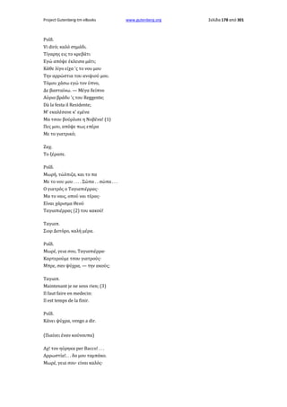 Project Gutenberg-tm eBooks

Ροΐδ.
Vi dirò; καλό σημάδι.
Τίγαρης εις το κρεβάτι
Εγώ απόψε έκλεισα μάτι;
Κάθε λίγο είχα 'ς το νου μου
Την αρρώστια του ανιψιού μου.
Τόμου χάσω εγώ τον ύπνο,
Δε βασταίνω. — Μέγα δείπνο
Αύριο βράδυ 'ς του Reggente;
Dà la festa il Residente;
Μ' εκαλέσανε κ' εμένα
Μα τσου βούρλισε η Νοβένα! (1)
Πες μου, απόψε πως επέρα
Με το γιατρικό;
Ζαχ.
Το ξέρασε.
Ροΐδ.
Μωρή, τώλπιζα, και το πα
Με το νου μου . . . . Σώπα . . σώπα . . .
Ο γιατρός ο Ταγιαπιέρρας·
Μα το ναις, οπού ναι τέρας·
Είναι χάρισμα Θεού
Ταγιαπιέρρας (2) του κακού!
Ταγιαπ.
Σιορ Δοτόρο, καλή μέρα.
Ροΐδ.
Μωρέ, γεια σου, Ταγιαπιέρρα·
Καρτερούμε τσου γιατρούς·
Μπρε, σαν ψύχρα, — την ακούς;
Ταγιαπ.
Maintenant je ne sens rien; (3)
Il faut faire en medecin:
Il est temps de la finir.
Ροΐδ.
Κάνει ψύχρα, vengo a dir.
(Πιαίνει έναν κούνουπα)
Αχ! τον ηύρηκα per Bacco! . . .
Αρρωστία!. . . δο μου ταμπάκο.
Μωρέ, γεια σου· είναι καλός·

www.gutenberg.org

Σελίδα 178 από 301

 