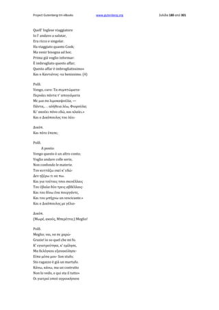 Project Gutenberg-tm eBooks

Quell' Inglese viaggiatore
Io l' andavo a salutar,
Era ricco e singolar.
Ha viaggiato quanto Cook;
Ma venir bisogna ad hoc.
Prima già voglio informar:
È imbrogliato questo affar;
Questo affar è imbrogliatissimo»
Και ο Καντιότος· va benissimo. (4)
Ροΐδ.
Vengo, caro: Τα συμπτώματα·
Περνάει πάντα τ' απογιόματα
Με μια σα λιμοκαψούλα, —
Πάντα,. . . αλήθεια λέω, Φιορούλα;
Κι' ακούει πόνο εδώ, και κλαίει.»
Και ο Δικόπουλος του λέει·
Δικόπ.
Και πότε έπεσε;
Ροΐδ.
A ponto:
Vengo questo è un altro conto;
Voglio andare colle serie,
Non confondo le materie.
Τον κυττάζω εκεί κ' εδώ·
Δεν ηξέρω τι να πω.
Και για τούταις τσοι σκινέλλαις
Του έβαλα δύο τρεις αβδέλλαις·
Και του δίνω ένα πουργάντε,
Και του μπήχνω un vescicante.»
Και ο Δικόπουλος με γέλιο·
Δικόπ.
(Μωρέ, ακούς, Μπερέττα;) Meglio!
Ροΐδ.
Meglio; ναι, να σε χαρώ·
Grazie! io so quel che mi fo.
Κ' εγιατρεύτηκε, κ' εμίλησε,
Μα δελόγκου εξανακύλησε·
Είπα μέσα μου· Son stufo;
Sto ragazzo è già un martufo.
Κάνω, κάνω, ma un costrutto
Non lo vedo, e qui sta il tutto»
Οι γιατροί οπού αγροικήσανε

www.gutenberg.org

Σελίδα 180 από 301

 