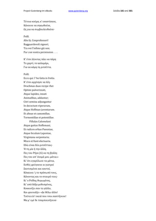 Project Gutenberg-tm eBooks

Τέτοια κούρα, κ' εσαστίσανε,
Κάνουνε να σηκωθούνε,
Ως για να συμβουλευθούνε·
Ροΐδ.
Alto là, Conprofessori!
Ragguardevoli signori,
Tra voi l'infimo già son;
Pur con vostra permission . . . .
Κ' έτσι λέοντας πάει να πάρη
Το χαρτί, το καλαμάρι,
Για να κάμη τη ριτσέττα.
Ροΐδ.
Ecco qui: l' ho fatta in fretta.
Κ' έτσι αρχίνησε να λέη·
Drachmas duas recipe rhei
Optimi pulverizzati,
Atque lapides, innati
Animalibus, addantur;
Citri semina adjungantur
In decoctum viperarum,
Atque Hoffman juventarum.
Et alteae et camomillae,
Tormentillae et potentillae.
Pillulas Calomelani
Atque guttas Hoffemani,
Et radices erbao Paeoniae,
Atque feculum Laponiae,
Virginiana serpentaria;
Misce et fiant electuaria.
Εδώ είναι δύο ριτσέτταις·
Ή τη μία ή την άλλη,
Πες του Ρήγα (6) να τη βγάλη·
Πες του απ' όνομά μου, μάτια.»
Κι' ότι εγκρύλωνε τα μάτια,
Ευθύς φεύγουνε οι γιατροί
Σκοτισμένοι και κουτοί,
Κόκκινοι 'ς το πρόσωπό τους,
Κάνοντας και το σταυρό τους·
Κι' ο Ροΐδης θυμωμένος,
Κι' από δόξα μεθυσμένος,
Κοκκινίζει σαν το γάλλο,
Και φουνιάζει· «Δε θέλω άλλο!
Τούτα είν' εκειά που τσοι σαστίζουνε!
Μα μ' εμέ δε τσαμπουνίζουνε·

www.gutenberg.org

Σελίδα 181 από 301

 
