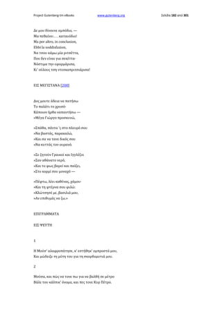 Project Gutenberg-tm eBooks

www.gutenberg.org

Δε μου δίνουνε αμπόδιο, —
Μα πεθαίνει . . . καταυόδιο!
Ma per altro, in conclusion,
Ebbi la soddisfazion,
Να τσου κάμω μία ριτσέττα,
Που δεν είναι για σεκέττα·
Νόστιμα την εφορμάρισα,
Κι' ούλους τση ντεσκαπριτσιάρισα!

ΕΙΣ ΜΕΓΙΣΤΑΝΑ [208]

Δος μουτε άδεια να πατήσω
Το παλάτι το χρυσό·
Κάποιον ήρθα ναπαντήσω —
«Μέγα Γιώργο προσκυνώ,
»Σπάθα, πάντα 'ς στο πλευρό σου
»Να βαστάς, παρακαλώ,
»Και σα να τανε δικός σου
»Να κυττάς τον ουρανό.
»Σε ζητούν Γραικοί και Ιγγλέζοι
»Σαν αθάνατο νερό,
»Και το φως βαρεί και παίζει,
»Στο κορμί σου μοναχό —
»Πέφτω, λέει καθένας, χάμου·
»Και τη φτέρνα σου φιλώ:
«Κλώτσησέ με, βασιλιά μου,
»Αν επιθυμάς να ζω.»

ΕΠΙΓΡΑΜΜΑΤΑ
ΕΙΣ ΨΕΥΤΗ

1
Η Μούσ' αλαφροπάτησε, κ' εστήθηκ' ομπροστά μου,
Και μώδειξε τη μύτη του για τη σκορδομυτιά μου.
2
Μούσα, και πώς να τονε πω για να βαλθή σε μέτρο
Βάλε του κάλπικ' όνομα, και πες τονε Κυρ Πέτρο.

Σελίδα 182 από 301

 