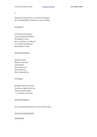 Project Gutenberg-tm eBooks

www.gutenberg.org

3
Στρέψε, Σιρ Πίτερ, κατά με το γαληνό σου βλέμμα,
Κι' αν ημπορής βγάλε πνοή, που να μην είναι ψέμα

ΕΙΣ ΑΡΠΑΓΑ

Τέτοιο φίλο γω να χάσω!
Για τρεις μέραις θα περάσω
Με ψωμάκι, με τυρί.
Και συ, κόκκορε τ'ς αυλής μου,
Για το φίλο της ψυχής μου
Μαύρο βάψε το λειρί.

ΣΧΕΣΙΣ ΠΟΛΥΠΛΟΚΗ

Αργά πάει πέρα
Να βρη το φως του,
Τη θυγατέρα
Της γυναικός του,
Που χε δικό της
Φως το γαμπρό της.

ΤΟ ΨΙΧΑΛΟ

Σε βλέπω πάντα που κυλάς·
Για πες μου, ψίχαλο, πού πας;
Πού πας ομπρός οπίσω;
— Τον κόσμο να φωτίσω.

ΞΕΡΗ ΠΟΛΥΜΑΘΕΙΑ

Δω μια φορά ήταν άνθρωπος, κ' εκεί ταν ένας τόπος.

ΠΡΟΣ ΤΟΥΣ ΕΠΤΑΝΗΣΙΟΥΣ
ΑΠΟΣΠΑΣΜΑ

Σελίδα 183 από 301

 