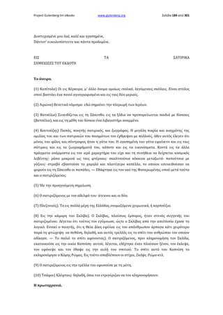 Project Gutenberg-tm eBooks

www.gutenberg.org

Σελίδα 184 από 301

Δυστυχισμένε μου λαέ, καλέ και ηγαπημένε,
Πάντοτ' ευκολοπίστευτε και πάντα προδομένε.

ΕΙΣ
ΣΗΜΕΙΩΣΕΣ TOT ΕΚΔΟΤΗ

ΤΑ

ΣΑΤΙΡΙΚΑ

Το όνειρο.
(1) Καπίτολα) Οι εις Κέρκυρα, μ' άλλο όνομα ομοίως ιταλικό, λεγόμεναις σκόλαις. Είναι στύλος
οπού βαστάει ένα παννί αγιογραφισμένο και εις ταις δύο μεριαίς.
(2) Λιρώνα) Βενετικό νόμισμα· εδώ σημαίνει την πλερωμή των Ιερέων.
(3) Βατσέλια) Συνειθίζεται εις τη Ζάκυνθο, εις τα ξόδια να προπορεύωνται παιδιά με δίσκους
(βατσέλια), και εις τη μέθη του δίσκου ένα λιβανιστήρι αναμμένο.
(4) Κουτούζης) Παπάς, ποιητής σατιρικός, και ζωγράφος. Η μεγάλη πικρία και αισχρότης της
ομιλίας του και των σατιρικών του ποιημάτων τον έχθρεψαν με πολλούς, όθεν αυτός έλεγεν ότι
μόνος του φίλος και σύντροφος ήταν η γάτα του. Η αγαπημένη του γάτα εφαίνετο και εις ταις
σάτιραις και εις τα ζωγραφήματά του, κάποτε και εις τα εικονίσματα. Κοντά εις τα άλλα
πράγματα ανάρμοστα εις τον ιερό χαραχτήρα του είχε και τη συνήθεια να δείχνεται κοσμικός
λεβέντης· ράσα μακρινά ως ταις φτέρναις· σκαλτσούνια κόκκινα μεταξωτά· παπούτσια με
γάζους· στραβό εβαστούσε το χαμηλό και πλατύγυρο καπέλλο, το οποίον εσυνειθούσαν να
φορούν εις τη Ζάκυνθο οι παπάδες. — Εθάφτηκε εις τον ναό της Φανερωμένης, οπού μετά ταύτα
και ο σατιριζόμενος.
(5) Ίδε την προηγούμενη σημείωση.
(6) Ο σατιριζόμενος με τον αδελφό του· άτεκνοι και οι δύο.
(7) Πλεζονιαίς). Τα εις πολλά μέρη της Ελλάδας ονομαζόμενα χειμωνικά, ή καρπούζια.
(8) Εις την κάμαρη του Σκλίβα). Ο Σκλίβας, πλούσιος έμπορος, ήταν στενός συγγενής του
σατιριζομένου. Λέγεται ότι τούτος τον εγύμνωσε, ώςτε ο Σκλίβας από την απελπισία έχασε το
λογικό. Εννοεί ο ποιητής, ότι η Θεία Δίκη εφύλαε εις τον απάνθρωπον άρπαγα κάτι χειρότερο
παρά τη φτώχεψη· να πεθάνη, δηλαδή, και αυτός τρελλός εις το σπίτι του ανθρώπου τον οποίον
αδίκησε. — Το παλιό το σπίτι αφίνοντας). Ο σατιριζόμενος, πριν κληρονομήση τον Σκλίδα,
εκατοικούσε εις την οικία Καπνίση· αυτού, λέγεται, εδέχτηκε έναν πλούσιον ξένον, τον έκλεψε,
τον εφόνεψε και τον έθαψε εις την αυλή του σπιτιού. Το σπίτι αυτό του Καπνίση το
εκληρονόμησε ο Κόμης Ρώμας. Εις τούτο αποβλέπουν οι στίχοι, Σκάψε, Ρώμα κτλ.
(9) Ο σατιριζόμενος εις την τρέλλα του εφυσούσε με τη μύτη.
(10) Τσάφοι) Κλέφταις· δηλαδή, όσοι τον ετριγύριζαν να τον κληρονομήσουν.
Η πρωτοχρονιά.

 