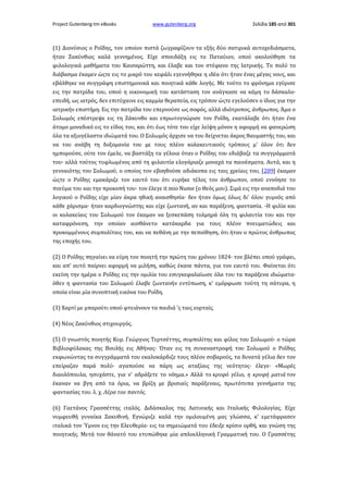 Project Gutenberg-tm eBooks

www.gutenberg.org

Σελίδα 185 από 301

(1) Διονύσιος ο Ροΐδης, τον οποίον πιστά ζωγραφίζουν τα εξής δύο σατιρικά αυτοχεδιάσματα,
ήταν Ζακύνθιος καλά γεννημένος. Είχε σπουδάξη εις το Παταύιον, οπού ακολούθησε τα
φιλολογικά μαθήματα του Καισαρώττη, και έλαβε και τον στέφανο της Ιατρικής. Το πολύ το
διάβασμα έκαμεν ώςτε εις το μικρό του κεφάλι εγεννήθηκε η ιδέα ότι ήταν ένας μέγας νους, και
εβάλθηκε να συγγράφη επιστημονικά και ποιητικά κάθε λογής. Με τούτο το φρόνημα εγύρισε
εις την πατρίδα του, οπού η οικονομική του κατάσταση τον ανάγκασε να κάμη το δάσκαλο·
επειδή, ως ιατρός, δεν επιτύχαινε εις καμμία θεραπεία, εις τρόπον ώςτε εγελούσεν ο ίδιος για την
ιατρικήν επιστήμη. Εις την πατρίδα του επερνούσε ως σοφός, αλλά ιδιότροπος, άνθρωπος. Άμα ο
Σολωμός επέστρεψε εις τη Ζάκυνθο και επρωτογνώρισε τον Ροΐδη, εκατάλαβε ότι ήταν ένα
άτομο μοναδικό εις το είδος του, και ότι έως τότε του είχε λείψη μόνον η αφορμή να φανερώση
όλα τα αξιογέλαστα ιδιώματά του. Ο Σολωμός άρχισε να του δείχνεται άκρος θαυμαστής του, και
να του ανάβη τη δοξομανία του με τους πλέον κολακευτικούς τρόπους μ' όλον ότι δεν
ημπορούσε, ούτε τον έμελε, να βαστάξη τα γέλοια όταν ο Ροΐδης του εδιάβαζε τα συγγράμματά
του· αλλά τούτος τυφλωμένος από τη φιλαυτία ελογάριαζε μοναχά τα παινέσματα. Αυτά, και η
γενναιότης του Σολωμού, ο οποίος τον εβοηθούσε αδιάκοπα εις ταις χρείαις του, [209] έκαμαν
ώςτε ο Ροΐδης εμακάριζε τον εαυτό του ότι ευρήκε τέλος τον άνθρωπον, οπού εννόησε το
πνεύμα του και την προκοπή του· τον έλεγε it mio Nume (ο Θεός μου). Σιμά εις την αναποδιά του
λογικού ο Ροΐδης είχε μίαν άκρα ηθική αναισθησία· δεν ήταν όμως όλως δι' όλου γυμνός από
κάθε χάρισμα· ήταν καρδιογνώστης και είχε ζωντανή, αν και παράξενη, φαντασία. -Η φιλία και
οι κολακείαις του Σολωμού τον έκαμαν να ξεσκεπάση τολμηρά όλη τη φιλαυτία του και την
καταφρόνεση, την οποίαν αισθάνετο κατάκαρδα για τους πλέον πνευματώδεις και
προκομμένους συμπολίταις του, και να πεθάνη με την πεποίθηση, ότι ήταν ο πρώτος άνθρωπος
της εποχής του.
(2) Ο Ροΐδης πηγαίνει να εύρη τον ποιητή την πρώτη του χρόνου 1824· τον βλέπει οπού γράφει,
και απ' αυτό παίρνει αφορμή να μιλήση, καθώς έκανε πάντα, για τον εαυτό του. Φαίνεται ότι
εκείνη την ημέρα ο Ροΐδης εις την ομιλία του εσυγκεφαλαίωσε όλα του τα παράξενα ιδιώματα·
όθεν η φαντασία του Σολωμού έλαβε ζωντανήν εντύπωση, κ' εμόρφωσε τούτη τη σάτυρα, η
οποία είναι μία συνοπτική εικόνα του Ροΐδη.
(3) Χαρτί με μπαρούτι οπού φτειάνουν τα παιδιά 'ς ταις εορταίς.
(4) Νέος Ζακύνθιος στιχουργός.
(5) Ο γνωστός ποιητής Κυρ. Γεώργιος Τερτσέττης, συμπολίτης και φίλος του Σολωμού· ο τώρα
Βιβλιοφύλακας της Βουλής εις Αθήνας· Όταν εις τη συναναστροφή του Σολωμού ο Ροΐδης
εκφωνώντας τα συγγράμματά του εκαλοκάρδιζε τους πλέον σοβαρούς, τα δυνατά γέλια δεν τον
επείραζαν παρά πολύ· αγαπούσε να πάρη ως αταξίαις της νεότητος· έλεγε· «Μωρές
διαολόπουλα, ησυχάστε, για ν' αδράξετε το νόημα.» Αλλά το κρυφό γέλιο, η κρυφή ματιά τον
έκαναν να βγη από τα όρια, να βρίζη με βρισιαίς παράξεναις, πρωτότυπα γεννήματα της
φαντασίας του. λ. χ. Λέρα του παντός.
(6) Γαετάνος Γρασσέττης ιταλός. Διδάσκαλος της Λατινικής και Ιταλικής Φιλολογίας. Είχε
νυμφευθή γυναίκα Ζακυθινή. Εγνώριζε καλά την ομιλουμένη μας γλώσσα, κ' εμετάφρασεν
ιταλικά τον Ύμνον εις την Ελευθερία· εις τα σημειώματά του έδειξε κρίσιν ορθή, και γνώση της
ποιητικής. Μετά τον θάνατό του ετυπώθηκε μία απλοελληνική Γραμματική του. Ο Γρασσέτης

 