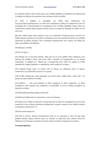 Project Gutenberg-tm eBooks

www.gutenberg.org

Σελίδα 186 από 301

δεν εγελούσε εύκολα· κάπου κάπου όμως, ενώ ο Ροΐδης εδιάβαζε τα συνθέματά του, έβγαινε από
το σοβαρό του ήθος με ένα μισόγελο, οπού επείσμωνε πολύ τον Ροΐδη.
(7)

Ήταν

η

αλήθεια·

οι

διατριβαίς

του

Ροΐδη

ήταν

απέρανταις,

και

ταις ερετζιτάριζε μεγαλοφώνως· εις τούτο ήταν ακούραστος, καθώς δεν εβαρειότουν ποτέ να
αντιγράφη και να ξαναντιγράφη τα συγγράμματά του. Ο Ροΐδης εξερόβηχε συχνά, αλλά ταις
περισσότεραις φοραίς δίχως καμμίαν ανάγκη, ειμή για να σύρη την προσοχή των άλλων εις τον
εαυτό του
(8) Ένας Ιταλός ιερέας οπού ευρίσκετο τότε εις τη Ζάκυνθο. Ο Σολωμός έκανε εναντίον του
Ροΐδη σάτιραις ιταλικαίς και ταις έδινε του Μαρώνη για να ταις περνάη για δικαίς του. Ο Ροΐδης
απαντούσε με άλλαις σάτιραις. Τότε ο Σολωμός υπερεπαινούσε τους στίχους του Ροΐδη, και
έψεγε την αυθάδεια του Μαρώνη.
(9) Αδελφός του Ροΐδη.
(10) Ίδ. την Σημ. 1.
(11) Έδειχνε και τη λατινική γλώσσα· αλλά είχε και εις αυτό μέθοδο τόσον αλλόκοτη, ώςτε
κανένας δεν εμάθαινε τίποτε από αυτόν. Ιδού ο ορισμός της Γραμματικής, με τον οποίον
επροοιμίαζε το μάθημά του· «Παιδί μου, η Γραμματική είναι ωσάν ένα αρμάρι με πολλά
παρακάσελα· σημέρα τραβούμε το παρακάσελο, οπού ευρίσκεται το ρήμα.»
(12) Τσάρης) Όνομα κύριο, το οποίον, από το ιδίωμα του ανθρώπου οπού το έφερνε,
εκατάντησε, εις τη Ζάκυνθο, συνώνυμο του μωρού.
(13) Το Βζιτ· δηλαδή μία, ωσάν σφουριξιά, την οποίαν άκουε, καθώς έλεγε ο ίδιος, μέσ' 'ς τα
μυαλά του, ήταν η Μούσα του Ροΐδη.
(14) Επίθετα . . . από κεια!) Δηλαδή τα πλέον παράξενα, τα πλέον ανάρμοστα, τα πλέον
ασυνήθιστα, οπού ημπορεί νους ανθρώπου να φαντασθή· με αυτά ο Ροΐδης εστοχάζετο να
ξαφνίση τον κόσμο.
(15) Ολοστρόγγυλα) Είχε γράψιμο στρογγυλό.
(16) Νιόνιος). Χαϊδευτικό του «Διονύσιος»· εννοεί τον Σολωμό.
(17) Λόγος εις τα πάθη του Χριστού το κυριώτερο από τα πεζά του συγγράμματα. Εις αυτό είχε
σωρεύση ό,τι και αν ήξερε, φιλολογικά, μαθηματικά, ιστορικά, ιατρικά, με ένα πλήθος ονόματα
συγγραφέων, στρατηγών κ.τ.λ.
(18) Ένα επικό ποίημά του.
(19) Όλο το ενάντιο· μάλιστα εδυσκολεύετο πολύ εις τη στιχουργία, μ' όλον ότι είχε κάμη
χιλιάδες κακούς στίχους. Κάποτε όμως του ετύχαινε να κάμη δύο τρεις καλούς. Αυτοί δεν
εξέφευγαν του Σολωμού· και μόλις τους άκουε, έπαυε τα γέλοια κ' έτρεχε και τον εφίλειε.
Το ιατροσυμβούλιο.

 