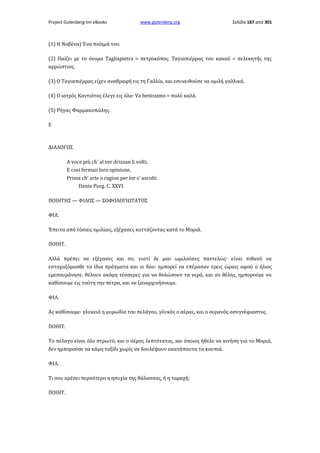 Project Gutenberg-tm eBooks

www.gutenberg.org

Σελίδα 187 από 301

(1) Η Νοβένα) Ένα ποίημά του.
(2) Παίζει με το όνομα Tagliapietra = πετροκόπος. Ταγιαπιέρρας του κακού = πελεκητής της
αρρώστιας.
(3) Ο Ταγιαπιέρρας είχεν αναθραφή εις τη Γαλλία, και εσυνειθούσε να ομιλή γαλλικά.
(4) Ο ιατρός Καντιότος έλεγε εις όλα· Va benissimo = πολύ καλά.
(5) Ρήγας Φαρμακοπώλης.
E

ΔΙΑΛΟΓΟΣ
A voce più ch' al ver drizzan li volti;
E cosi ferman loro opinione,
Prima ch' arte ο ragion per lor s' ascolti.
Dante Purg. C. XXVI.
ΠΟΙΗΤΗΣ — ΦΙΛΟΣ — ΣΟΦΟΛΟΓΙΩΤΑΤΟΣ
ΦΙΛ.
Έπειτα από τόσαις ομιλίαις, εξέχασες κυττάζοντας κατά το Μοριά.
ΠΟΙΗΤ.
Αλλά πρέπει να εξέχασες και συ, γιατί δε μου ωμιλούσες παντελώς· είναι πιθανό να
εστοχαζόμασθε τα ίδια πράγματα και οι δύο· ημπορεί να επέρασαν τρεις ώραις αφού ο ήλιος
εμεσουράνησε, θέλουν ακόμη τέσσερες για να θολώσουν τα νερά, και αν θέλης, ημπορούμε να
καθίσουμε εις τούτη την πέτρα, και να ξαναρχινήσουμε.
ΦΙΛ.
Ας καθίσουμε· γλυκειά η μυρωδία του πελάγου, γλυκός ο αέρας, και ο ουρανός ασυγνέφιαστος.
ΠΟΙΗΤ.
Το πέλαγο είναι όλο στρωτό, και ο αέρας λεπτότατος, και όποιος ήθελε να κινήση για το Μοριά,
δεν ημπορούσε να κάμη ταξίδι χωρίς να δουλέψουν ακατάπαυτα τα κουπιά.
ΦΙΛ.
Τι σου αρέσει περσότερο η ησυχία της θάλασσας, ή η ταραχή;
ΠΟΙΗΤ.

 