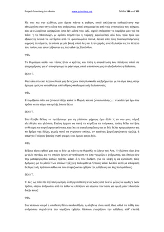 Project Gutenberg-tm eBooks

www.gutenberg.org

Σελίδα 188 από 301

Να σου πω την αλήθεια, μου άρεσε πάντα η γαλήνη, οπού απλώνεται καθαρώτατη· την
εθεωρούσα σαν την εικόνα του ανθρώπου, οπού απομακρένει από ταις ανησυχίαις του κόσμου,
και με ειλικρίνεια φανερώνει όσα έχει μέσα του. Αλλ' αφού επέρασαν τα καράβια μας για να
πάνε 'ς το Μεσολόγγι, μ' αρέσει περσότερο η ταραχή· εφαίνονταν δύο δύο, τρία τρία και
εξάνοιγες λευκά τα κατάρτια από τα φουσκωμένα πανιά, λευκά από τους διασκορπισμένους
αφρούς τα κύματα, τα οποία με μία βουή, οπού λες και ήταν χαράς, αναγάλλιαζαν εις το πέλαγο
του Ιονίου, και εσυντρίβονταν εις το γιαλό της Ζακύνθου.
ΦΙΛ.
Το θυμούμαι καλά· και τόσος ήταν ο κρότος, και τόση η ανακάτωση του πελάγου, οπού σε
επαραμέρισα, για ν' αποφύγουμε το ράντισμα, οπού αποπάνου μας σταλοβολούσε η θάλασσα.
ΠΟΙΗΤ.
Φαίνεται ότι εκεί πέρα οι δικοί μας δεν έχουν τόση δυσκολία να βρέχωνται με το αίμα τους, όσην
έχουμε εμείς να νοτισθούμε από ολίγαις σταλαγματιαίς θαλασσιναίς.
ΦΙΛ.
Ετοιμάζεσαι πάλι να ξανακυττάξης κατά το Μοριά, και να ξανασωπάσης . . . αγκαλά εγώ έχω τον
τρόπο να σε κάμω να ομιλής όποτε θέλω.
ΠΟΙΗΤ.
Εκατάλαβα θέλεις να ομιλήσουμε για τη γλώσσα· μήγαρις έχω άλλο 'ς το νου μου, πάρεξ
ελευθερία και γλώσσα; Εκείνη άρχισε να πατή τα κεφάλια τα τούρκικα, τούτη θέλει πατήση
ογλήγορα τα σοφολογιωτατίστικα, και έπειτα αγκαλιασμέναις και οι δύο θέλει προχωρήσουν εις
το δρόμο της δόξας, χωρίς ποτέ να γυρίσουν οπίσω, αν κανένας Σοφολογιώτατος κρώζη, ή
κανένας Τούρκος βαυίζη· γιατί για με είναι όμοιοι και οι δύο.
ΦΙΛ.
Βέβαια είναι εχθροί μας και οι δύο· με κάνεις να θυμηθώ τα λόγια του Λοκ. Η γλώσσα είναι ένα
μεγάλο ποτάμι, εις το οποίον έχουν ανταπόκριση τα όσα γνωρίζει ο άνθρωπος, και όποιος δεν
την μεταχειρίζεται καθώς πρέπει, κάνει ό,τι του βολέση, για να κόψη ή να εμποδίση τους
δρόμους, με το μέσον των οποίων τρέχει η πολυμάθεια. Όποιος κάνει λοιπόν αυτό με απόφαση
θεληματική, πρέπει οι άλλοι να τον στοχάζωνται εχθρόν της αλήθειας και της πολυμάθειας.
ΠΟΙΗΤ.
Τι λες; ως πότε θα πηγαίνη ομπρός αυτή η υπόθεση; ένας λαός από το ένα μέρος να ομιλή 'ς έναν
τρόπο, ολίγοι άνθρωποι από το άλλο να ελπίζουν να κάμουν τον λαόν να ομιλή μίαν γλώσσαν
δικήν τους!
ΦΙΛ.
Για κάποιον καιρό η υπόθεση θέλει ακολουθήση· η αλήθεια είναι καλή Θεά, αλλά τα πάθη του
ανθρώπου συχνότατα την νομίζουν εχθρήν. Κάποιοι γνωρίζουν την αλήθεια, αλλ' επειδή

 