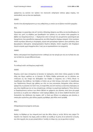 Project Gutenberg-tm eBooks

www.gutenberg.org

Σελίδα 189 από 301

γράφοντας εις εκείνον τον τρόπον τον σκοτεινόν απόχτησαν κάποια φήμη σοφίας, τον
ακολουθούν, και ας είναι και σφαλερός.
ΠΟΙΗΤ.
Λοιπόν είναι αξιοπαρόμοιαστοι με τους ανθρώπους, οι οποίοι για να ζήσουν πουλούν φαρμάκι.
ΦΙΛ.
Περιγράφει το εργαστήρι ενός απ' αυτούς ο Σέϊκσπηρ εξαίρετα, και θέλω να σου ξαναθυμήσω τα
λόγια του, γιατί, τη αληθεία, μου ξαναθυμούν τον τρόπον, εις τον οποίον είναι γραμμένα τα
βιβλία των Σοφολογιώτατων. — Εκρέμονταν από το πατερό του φτωχότατου εργαστηριού μία
ξεροχελώνα, ένας κροκόδειλος αχερωμένος, και άλλα δερμάτια άσχημων ψαριών· ήταν τριγύρου
πολλά συρτάρια αδειανά με επιγραφαίς, αγγειά από χοντρόπηλο πράσινο, ήταν φούσκαις, ήταν
βρωμόχορτα παλιωμένα, κακομοιριασμένα δεμάτια βούρλα, παλιά κομμάτια από διαφόρων
λογιών ιατρικά, αριά σπαρμένα εδώ κ' εκεί, για να προσκαλέσουν τον αγοραστή.
ΠΟΙΗΤ.
Βλέπω από μακριά έναν Σοφολογιώτατον· επιθυμώ για την ησυχία μου και για τη δική σου, και
για τη δική του, να μην έλθη κοντά μας.
ΦΙΛ.
Το επιθυμώ πολύ· εσύ θυμώνεις παρά πολύ.
ΠΟΙΗΤ.
Θυμώνω γιατί είμαι στενεμένος να ξαναπώ τα πράγματα, οπού είπαν τόσαις φοραίς τα άλλα
έθνη, και δίχως ωφέλεια να τα ξαναπώ. Οι Γάλλοι έλαβαν φιλονεικία για τη γλώσσα, και
ετέλειωσε εις την εποχή του Δαλαμβέρτ την έλαβαν οι Γερμανοί, και ο Όπιτς έδωσε το
παράδειγμα της αλήθειας· την έλαβαν οι Ιταλοί, και με τόσο πείσμα, οπού μήτε το παράδειγμα
του Υψηλότατου Ποιητή είχε φθάση για τότε να τους καταπείση. Ησύχασαν τέλος πάντων,
γράφοντας τη γλώσσα του λαού τους, τα σοφά έθνη, και αντί εκείναις οι ελεειναίς ανησυχίαις να
μας είναι παράδειγμα για να ταις αποφύγουμε, επέσαμε εις χειρότερα σφάλματα. Τέλος πάντων
οι Σοφολογιότατοι εκείνων των εθνών ήθελαν να γράφεται μία γλώσσα, οπού ήταν μία φορά
ζωντανή εις τα χείλη των ανθρώπων· κακό πράγμα βέβαια, και αν ήταν αληθινά δυνατόν γιατί
δυσκολεύει την εξάπλωση της σοφίας· αλλ' οι δικοί μας θέλουν να γράφουμε μία γλώσσα, η
οποία μήτε ομιλειέται, μήτε άλλαις φοραίς ωμιλήθηκε, μήτε θέλει ποτέ ομιληθή.
ΦΙΛ.
Ο Σοφολογιώτατος έρχεται κατά μας.
ΠΟΙΗΤ.
Καλώς τα δέχθηκε με την υπομονή σου! εγώ δεν θέλω λόγια μ' αυτόν. Κύττα πώς τρέχει! Το
πηγούνι του σηκώνει την άκρη, ωσάν να ήθελε να ενωθή με τη μύτη. Ω να εγένονταν η ένωση,
και τόσο σφιχτή, που να μην μπορή πλέον ν' ανοίξη το στόμα του, για να φωτίση το γένος!

 