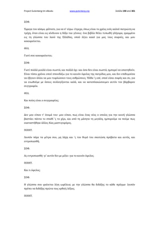 Project Gutenberg-tm eBooks

www.gutenberg.org

Σελίδα 190 από 301

ΣΟΦ.
Έφαγα τον κόσμο, φίλτατε, για να σ' εύρω· έτρεχα, όπως είναι το χρέος ενός καλού πατριώτη να
τρέχη, όταν είναι εις κίνδυνον η δόξα του γένους· ένα βιβλίο θέλει τυπωθή γλήγορα, γραμμένο
εις τη γλώσσα του λαού της Ελλάδας, οπού λέγει κακό για μας τους σοφούς, και μου
κακοφαίνεται.
ΦΙΛ.
Γιατί σου κακοφαίνεται;
ΣΟΦ.
Γιατί πολλά μυαλά είναι σωστά, και πολλά όχι· και όσα δεν είναι σωστά, ημπορεί να απατηθούν.
Είναι τόσοι χρόνοι οπού σπουδάζω για το κοινόν όφελος της πατρίδας μου, και δεν επιθυμούσα
να έβγουν άλλοι να μου τυφλώσουν τους ανθρώπους. Ήλθα 'ς εσέ, οπού είσαι σοφός και συ, για
να ενωθούμε με όσους συλλογίζονται καλά, και να καταπλακώσουμεν αυτόν τον βάρβαρον
συγγραφέα.
ΦΙΛ.
Και ποίος είναι ο συγγραφέας;
ΣΟΦ.
Δεν μου είπαν τ' όνομά του· μου είπαν, πως είναι ένας νέος ο οποίος για την κοινή γλώσσα
βαστάει πάντα το σπαθί 'ς το χέρι, και από τη μάνητα τη μεγάλη, ημπορούμε να πούμε πως
εκαταστήθηκε άλλος Αίας μαστιγοφόρος.
ΠΟΙΗΤ.
Λοιπόν πάρε τα μέτρα σου, μη λάχη και 'ς τον θυμό του σκοτώση πρόβατα και αυτός, και
εντροπιασθή.
ΣΟΦ.
Ας εντροπιασθή· γι' αυτόν δεν με μέλει· για το κοινόν όφελος.
ΠΟΙΗΤ.
Και τι όφελος;
ΣΟΦ.
Η γλώσσα σου φαίνεται λίγη ωφέλεια; με την γλώσσα θα διδάξης το κάθε πράγμα· λοιπόν
πρέπει να διδάξης πρώτα ταις ορθαίς λέξαις.
ΠΟΙΗΤ.

 