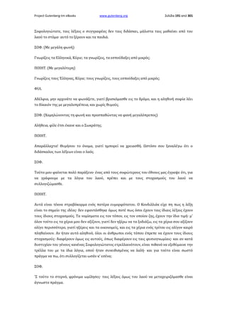 Project Gutenberg-tm eBooks

www.gutenberg.org

Σελίδα 191 από 301

Σοφολογιώτατε, ταις λέξαις ο συγγραφέας δεν ταις διδάσκει, μάλιστα ταις μαθαίνει από του
λαού το στόμα· αυτό το ξέρουν και τα παιδιά.
ΣΟΦ. (Με μεγάλη φωνή)
Γνωρίζεις τα Ελληνικά, Κύριε; τα γνωρίζεις, τα εσπούδαξες από μικρός;
ΠΟΙΗΤ. (Με μεγαλύτερη)
Γνωρίζεις τους Έλληνας, Κύριε; τους γνωρίζεις, τους εσπούδαξες από μικρός;
ΦΙΛ.
Αδέλφια, μην αρχινάτε να φωνάζετε, γιατί βρισκόμασθε εις το δρόμο, και η αληθινή σοφία λέει
το δίκαιόν της με μεγαλοπρέπεια, και χωρίς θυμούς.
ΣΟΦ. (Χαμηλώνοντας τη φωνή και προσπαθώντας να φανή μεγαλόπρεπος)
Αλήθεια, φίλε έτσι έκανε και ο Σωκράτης.
ΠΟΙΗΤ.
Απαράλλαχτα! Θυμήσου το όνομα, γιατί ημπορεί να χρειασθή. Ωστόσο σου ξαναλέγω ότι ο
διδάσκαλος των λέξεων είναι ο λαός.
ΣΟΦ.
Τούτο μου φαίνεται πολύ παράξενο· ένας από τους σοφώτερους του έθνους μας έγραψε ότι, για
να γράφουμε με τα λόγια του λαού, πρέπει και με τους στοχασμούς του λαού να
συλλογιζώμασθε.
ΠΟΙΗΤ.
Αυτά είναι τέκνα στραβόκορμα ενός πατέρα ευμορφότατου. Ο Κονδιλλιάκ είχε πη πως η λέξη
είναι το σημείο της ιδέας· δεν εφαντάσθηκε όμως ποτέ πως όσοι έχουν ταις ίδιαις λέξαις έχουν
τους ίδιους στοχασμούς. Τα νομίσματα εις τον τόπον, εις τον οποίον ζης, έχουν την ίδια τιμή· μ'
όλον τούτο εις τα χέρια μου δεν αξίζουν, γιατί δεν ηξέρω να τα ξοδιάζω, εις τα χέρια σου αξίζουν
ολίγο περισσότερο, γιατί ηξέρεις και τα οικονομείς, και εις τα χέρια ενός τρίτου εις ολίγον καιρό
πληθαίνουν. Αν ήταν αυτό αληθινό, όλοι οι άνθρωποι ενός τόπου έπρεπε να έχουν τους ίδιους
στοχασμούς· διαφέρουν όμως εις αυτούς, όπως διαφέρουν εις ταις φυσιογνωμίαις· και αν κατά
δυστυχίαν του γένους κανένας Σοφολογιώτατος ετρελλαινότουν, είναι πιθανό να εξεθύμαινε την
τρέλλα του με τα ίδια λόγια, οπού ήταν συνειθισμένος να λαλή· και για τούτο είναι σωστό
πράγμα να πω, ότι συλλογίζεται ωσάν κ' εσένα;
ΣΟΦ.
'Σ τούτο το στερνό, φρόνιμα ωμίλησες· ταις λέξαις όμως του λαού να μεταχειριζόμασθε είναι
άγνωστο πράγμα.

 