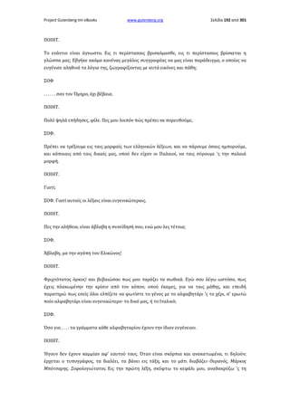 Project Gutenberg-tm eBooks

www.gutenberg.org

Σελίδα 192 από 301

ΠΟΙΗΤ.
Το ενάντιο είναι άγνωστο. Εις τι περίστασαις βρισκόμασθε, εις τι περίστασαις βρίσκεται η
γλώσσα μας; Εβγήκε ακόμα κανένας μεγάλος συγγραφέας να μας είναι παράδειγμα, ο οποίος να
ευγένισε αληθινά τα λόγια της, ζωγραφίζοντας με αυτά εικόνες και πάθη;
ΣΟΦ
. . . . . . σαν τον Όμηρο, όχι βέβαια.
ΠΟΙΗΤ.
Πολύ ψηλά επήδησες, φίλε. Πες μου λοιπόν πώς πρέπει να πορευθούμε;
ΣΟΦ.
Πρέπει να τρέξουμε εις ταις μορφαίς των ελληνικών λέξεων, και να πάρουμε όσαις ημπορούμε,
και κάποιαις από ταις δικαίς μας, οπού δεν είχαν οι Παλαιοί, να ταις σύρουμε 'ς την παλαιά
μορφή.
ΠΟΙΗΤ.
Γιατί;
ΣΟΦ. Γιατί αυταίς οι λέξαις είναι ευγενικώτεραις.
ΠΟΙΗΤ.
Πες την αλήθεια, είναι άβλαβη η συνείδησή σου, ενώ μου λες τέτοια;
ΣΟΦ.
Άβλαβη, μα την αγάπη του Ελικώνος!
ΠΟΙΗΤ.
Φριχτότατος όρκος! και βεβαιώσου πως μου ταράζει τα σωθικά. Εγώ σου λέγω ωστόσο, πως
έχεις πλακωμένην την κρίσιν από τον κόπον, οπού έκαμες, για να ταις μάθης, και επειδή
παρατηρώ πως εσείς όλοι ελπίζετε να φωτίστε το γένος με το αλφαβητάρι 'ς το χέρι, σ' ερωτώ
ποίο αλφαβητάρι είναι ευγενικώτερο· το δικό μας, ή το Ιταλικό;
ΣΟΦ.
Όσο για . . . . τα γράμματα κάθε αλφαβηταρίου έχουν την ίδιαν ευγένειαν.
ΠΟΙΗΤ.
Ήγουν δεν έχουν καμμίαν αφ' εαυτού τους. Όταν είναι σκόρπια και ανακατωμένα, τι δηλούν;
έρχεται ο τυπογράφος, τα διαλέει, τα βάνει εις τάξη, και το μάτι διαβάζει· Ουρανός, Μάρκος
Μπότσαρης, Σοφολογιώτατος. Εις την πρώτη λέξη, σκύφτω το κεφάλι μου, αναδακρύζω 'ς τη

 