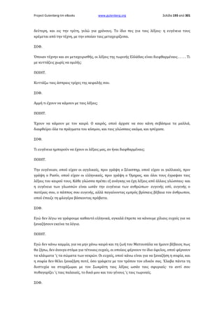 Project Gutenberg-tm eBooks

www.gutenberg.org

Σελίδα 193 από 301

δεύτερη, και εις την τρίτη, γελώ για χρόνους. Το ίδιο πες για ταις λέξαις· η ευγένεια τους
κρέμεται από την τέχνη, με την οποίαν ταις μεταχειρίζεσαι.
ΣΟΦ.
Όποιαν τέχνην και αν μεταχειρισθής, οι λέξαις της τωρινής Ελλάδας είναι διεφθαρμέναις . . . . . Τι
με κυττάζεις χωρίς να ομιλής;
ΠΟΙΗΤ.
Κυττάζω ταις άσπραις τρίχες της κεφαλής σου.
ΣΟΦ.
Αμμή τι έχουν να κάμουν με ταις λέξαις;
ΠΟΙΗΤ.
Έχουν να κάμουν με τον καιρό. Ο καιρός, οπού άρχισε να σου κάνη σεβάσμια τα μαλλιά,
διαφθείρει όλα τα πράγματα του κόσμου, και ταις γλώσσαις ακόμα, και ησύχασε.
ΣΟΦ.
Τι ευγένεια ημπορούν να έχουν οι λέξαις μας, αν ήναι διεφθαρμέναις;
ΠΟΙΗΤ.
Την ευγένειαν, οπού είχαν οι αγγλικαίς, πριν γράψη ο Σέικσπηρ, οπού είχαν οι γαλλικαίς, πριν
γράψη ο Ρασίν, οπού είχαν οι ελληνικαίς, πριν γράψη ο Όμηρος, και όλοι τους έγραψαν ταις
λέξαις του καιρού τους. Κάθε γλώσσα πρέπει εξ ανάγκης να έχη λέξαις από άλλαις γλώσσαις· και
η ευγένεια των γλωσσών είναι ωσάν την ευγένεια των ανθρώπων· ευγενής εσύ, ευγενής ο
πατέρας σου, ο πάππος σου ευγενής, αλλά παγαίνοντας εμπρός βρίσκεις βέβαια τον άνθρωπον,
οπού έπαιζε τη φλογέρα βόσκοντας πρόβατα.
ΣΟΦ.
Εγώ δεν λέγω να γράφουμε καθαυτό ελληνικά, αγκαλά έπρεπε να κάνουμε χίλιαις ευχαίς για να
ξαναζήσουν εκείνα τα λόγια.
ΠΟΙΗΤ.
Εγώ δεν κάνω καμμία, για να μην χάνω καιρό και τη ζωή του Ματουσάλα να ήμουν βέβαιος πως
θα ζήσω, δεν άνοιγα στόμα για τέτοιαις ευχαίς, οι οποίαις φέρνουν το ίδιο όφελος, οπού φέρνουν
τα κλάιματα 'ς τα σώματα των νεκρών. Οι ευχαίς, οπού κάνω είναι για να ξαναζήση η σοφία, και
η σοφία δεν θέλει ξαναζήση ποτέ, όσο γράφετε με τον τρόπον τον εδικόν σας. Έλαβα πάντα τη
δυστυχία να στοχάζωμαι με τον Σωκράτη ταις λέξαις ωσάν ταις σφυριαίς· το αντί σου
πυθαγορίζει 'ς ταις παλαιαίς, το δικό μου και του γένους 'ς ταις τωριναίς.
ΣΟΦ.

 